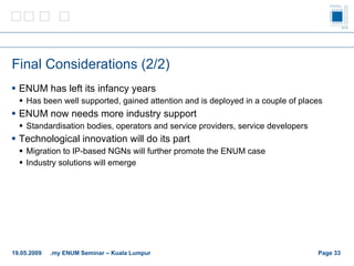 Final Considerations (2/2) ENUM has left its infancy years Has been well supported, gained attention and  is deployed in a couple of places  ENUM now needs more industry support Standardisation bodies, operators and  service providers, service developers Technological innovation will do its part Migration to IP-based NGNs will further promote the ENUM case Industry solutions will emerge Page    19.05.2009 .my ENUM Seminar – Kuala Lumpur 