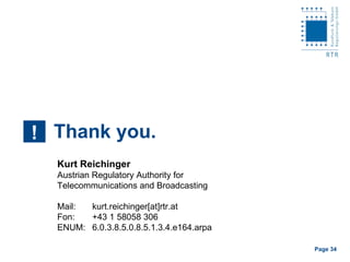 Thank you. ! Kurt Reichinger Austrian Regulatory Authority for  Telecommunications and Broadcasting Mail: kurt.reichinger[at]rtr.at Fon: +43 1 58058 306 ENUM: 6.0.3.8.5.0.8.5.1.3.4.e164.arpa  Page    