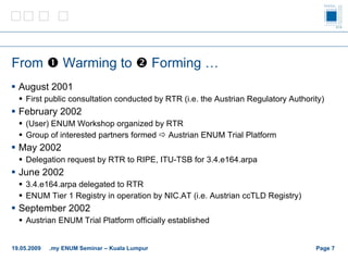 From    Warming to    Forming … August 2001 First public consultation conducted by RTR (i.e. the Austrian Regulatory Authority) February 2002 (User) ENUM Workshop organized by RTR Group of interested partners formed    Austrian ENUM Trial Platform May 2002 Delegation request by RTR to RIPE, ITU-TSB for 3.4.e164.arpa June 2002 3.4.e164.arpa delegated to RTR ENUM Tier 1 Registry in operation by NIC.AT (i.e. Austrian ccTLD Registry) September 2002 Austrian ENUM Trial Platform officially established Page    19.05.2009 .my ENUM Seminar – Kuala Lumpur 