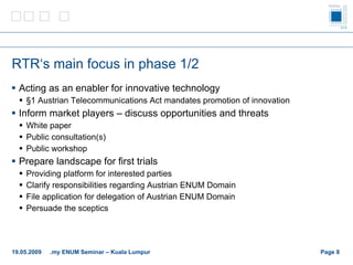 RTR‘s main focus in phase  1/2 Acting as an enabler for innovative technology §1 Austrian Telecommunications Act mandates promotion of innovation Inform market players – discuss opportunities and threats  White paper Public consultation(s) Public workshop Prepare landscape for first trials Providing platform for interested parties Clarify responsibilities regarding Austrian ENUM Domain File application for delegation of Austrian ENUM Domain Persuade the sceptics  Page    19.05.2009 .my ENUM Seminar – Kuala Lumpur 