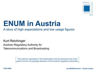 ENUM in Austria A story of high expectations and low usage figures Kurt Reichinger Austrian Regulatory Authority for  Telecommunications and Broadcasting 19.05.2009 .my ENUM Seminar – Kuala Lumpur The opinions expressed in this presentation are the personal view of the author and do not prejudge decisions of the Austrian regulatory authorities. 