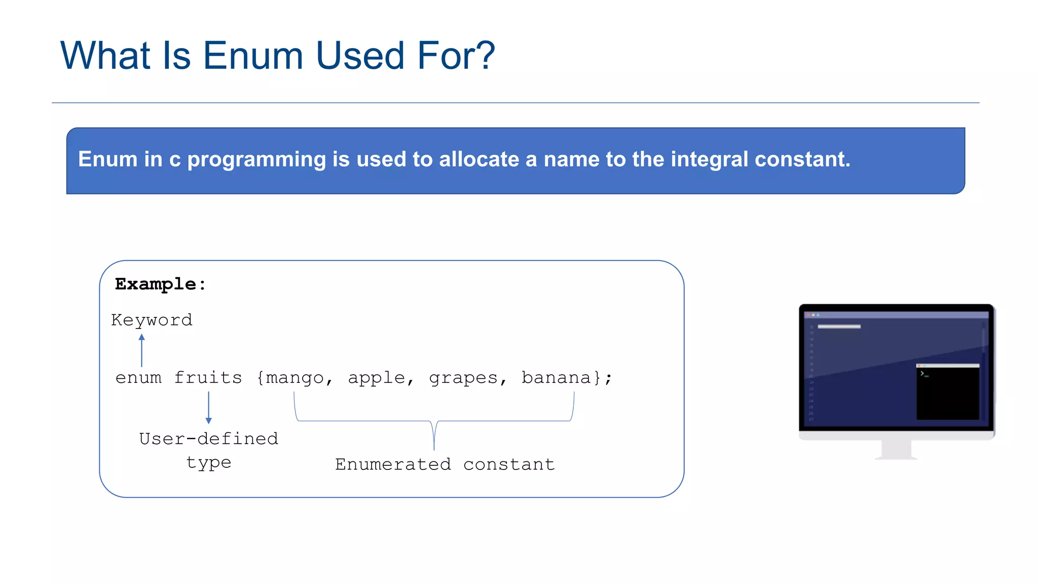What Is Enum Used For?
Enum in c programming is used to allocate a name to the integral constant.
Example:
enum fruits {mango, apple, grapes, banana};
User-defined
type
Keyword
Enumerated constant