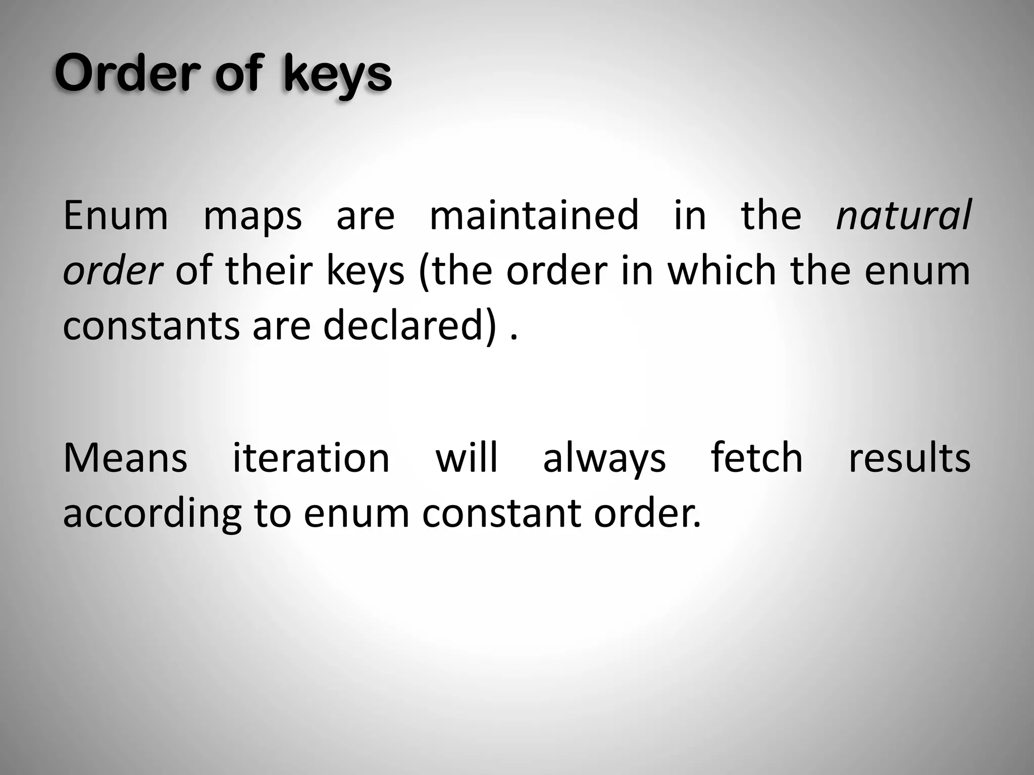 Order of keys
Enum maps are maintained in the natural
order of their keys (the order in which the enum
constants are declared) .
Means iteration will always fetch results
according to enum constant order.
 