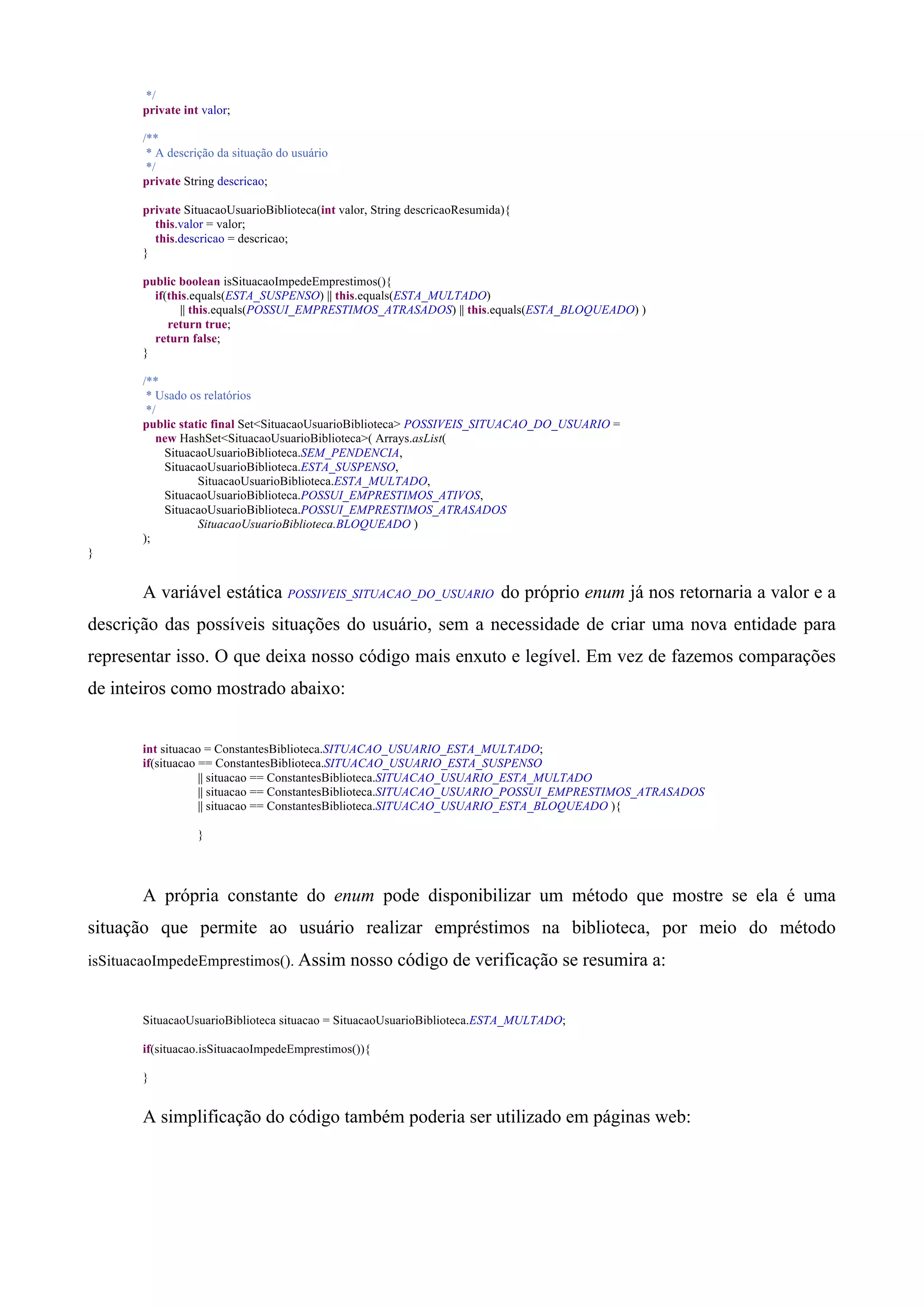 */
       private int valor;

       /**
        * A descrição da situação do usuário
        */
       private String descricao;

       private SituacaoUsuarioBiblioteca(int valor, String descricaoResumida){
         this.valor = valor;
         this.descricao = descricao;
       }

       public boolean isSituacaoImpedeEmprestimos(){
         if(this.equals(ESTA_SUSPENSO) || this.equals(ESTA_MULTADO)
               || this.equals(POSSUI_EMPRESTIMOS_ATRASADOS) || this.equals(ESTA_BLOQUEADO) )
            return true;
         return false;
       }

       /**
        * Usado os relatórios
        */
       public static final Set<SituacaoUsuarioBiblioteca> POSSIVEIS_SITUACAO_DO_USUARIO =
          new HashSet<SituacaoUsuarioBiblioteca>( Arrays.asList(
           SituacaoUsuarioBiblioteca.SEM_PENDENCIA,
           SituacaoUsuarioBiblioteca.ESTA_SUSPENSO,
                  SituacaoUsuarioBiblioteca.ESTA_MULTADO,
           SituacaoUsuarioBiblioteca.POSSUI_EMPRESTIMOS_ATIVOS,
           SituacaoUsuarioBiblioteca.POSSUI_EMPRESTIMOS_ATRASADOS
                  SituacaoUsuarioBiblioteca.BLOQUEADO )
       );
}


       A variável estática POSSIVEIS_SITUACAO_DO_USUARIO do próprio enum já nos retornaria a valor e a
descrição das possíveis situações do usuário, sem a necessidade de criar uma nova entidade para
representar isso. O que deixa nosso código mais enxuto e legível. Em vez de fazemos comparações
de inteiros como mostrado abaixo:


       int situacao = ConstantesBiblioteca.SITUACAO_USUARIO_ESTA_MULTADO;
       if(situacao == ConstantesBiblioteca.SITUACAO_USUARIO_ESTA_SUSPENSO
                   || situacao == ConstantesBiblioteca.SITUACAO_USUARIO_ESTA_MULTADO
                   || situacao == ConstantesBiblioteca.SITUACAO_USUARIO_POSSUI_EMPRESTIMOS_ATRASADOS
                   || situacao == ConstantesBiblioteca.SITUACAO_USUARIO_ESTA_BLOQUEADO ){

                  }




       A própria constante do enum pode disponibilizar um método que mostre se ela é uma
situação que permite ao usuário realizar empréstimos na biblioteca, por meio do método
isSituacaoImpedeEmprestimos(). Assim           nosso código de verificação se resumira a:


       SituacaoUsuarioBiblioteca situacao = SituacaoUsuarioBiblioteca.ESTA_MULTADO;

       if(situacao.isSituacaoImpedeEmprestimos()){

       }


       A simplificação do código também poderia ser utilizado em páginas web:
 