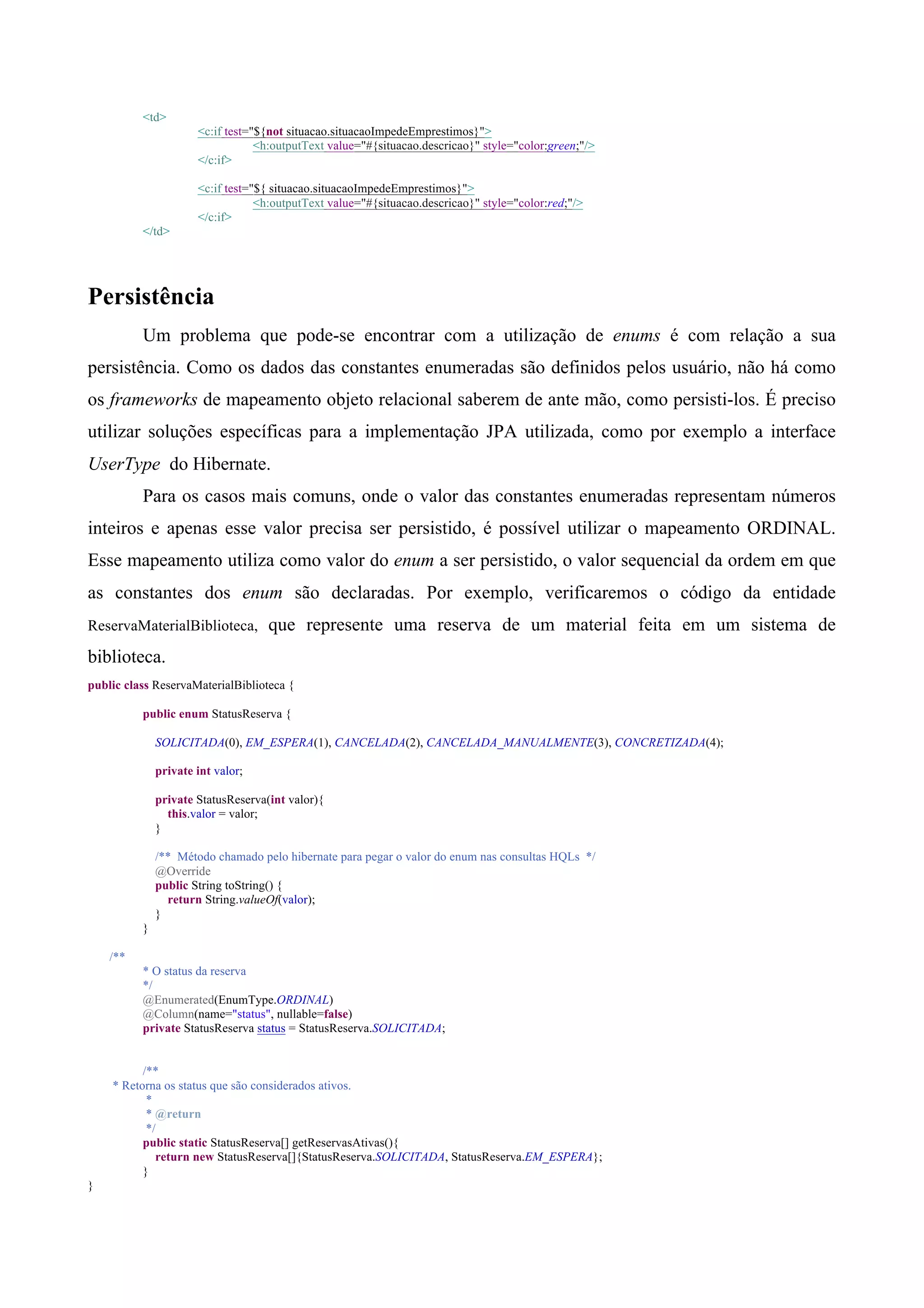 <td>
                      <c:if test="${not situacao.situacaoImpedeEmprestimos}">
                                  <h:outputText value="#{situacao.descricao}" style="color:green;"/>
                      </c:if>

                      <c:if test="${ situacao.situacaoImpedeEmprestimos}">
                                  <h:outputText value="#{situacao.descricao}" style="color:red;"/>
                      </c:if>
          </td>




Persistência
          Um problema que pode-se encontrar com a utilização de enums é com relação a sua
persistência. Como os dados das constantes enumeradas são definidos pelos usuário, não há como
os frameworks de mapeamento objeto relacional saberem de ante mão, como persisti-los. É preciso
utilizar soluções específicas para a implementação JPA utilizada, como por exemplo a interface
UserType do Hibernate.
          Para os casos mais comuns, onde o valor das constantes enumeradas representam números
inteiros e apenas esse valor precisa ser persistido, é possível utilizar o mapeamento ORDINAL.
Esse mapeamento utiliza como valor do enum a ser persistido, o valor sequencial da ordem em que
as constantes dos enum são declaradas. Por exemplo, verificaremos o código da entidade
ReservaMaterialBiblioteca,          que represente uma reserva de um material feita em um sistema de
biblioteca.
public class ReservaMaterialBiblioteca {

          public enum StatusReserva {

              SOLICITADA(0), EM_ESPERA(1), CANCELADA(2), CANCELADA_MANUALMENTE(3), CONCRETIZADA(4);

              private int valor;

              private StatusReserva(int valor){
                this.valor = valor;
              }

              /** Método chamado pelo hibernate para pegar o valor do enum nas consultas HQLs */
              @Override
              public String toString() {
                return String.valueOf(valor);
              }
          }

    /**
          * O status da reserva
          */
          @Enumerated(EnumType.ORDINAL)
          @Column(name="status", nullable=false)
          private StatusReserva status = StatusReserva.SOLICITADA;


          /**
    * Retorna os status que são considerados ativos.
           *
           * @return
           */
          public static StatusReserva[] getReservasAtivas(){
             return new StatusReserva[]{StatusReserva.SOLICITADA, StatusReserva.EM_ESPERA};
          }
}
 
