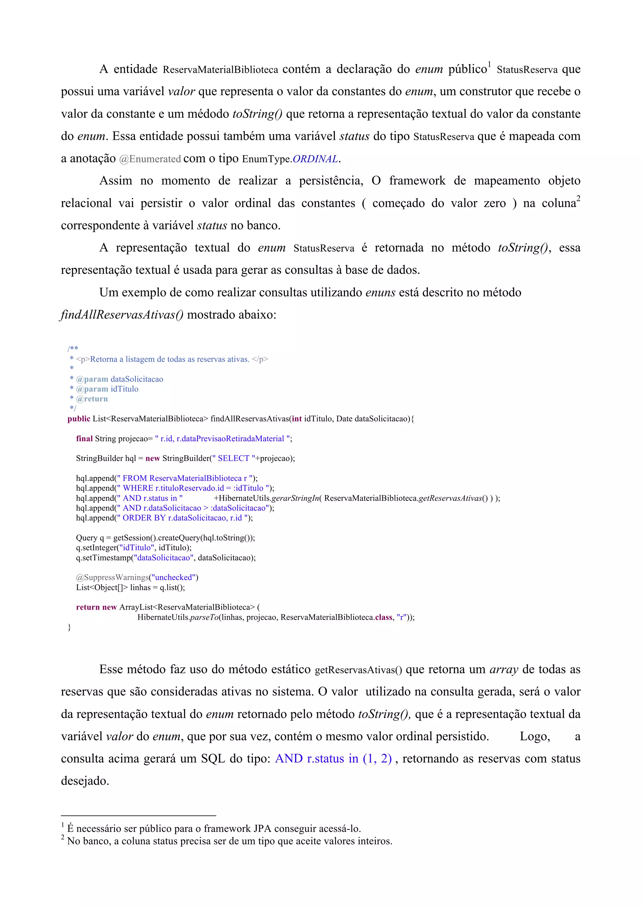 A entidade ReservaMaterialBiblioteca contém a declaração do enum público1 StatusReserva que
possui uma variável valor que representa o valor da constantes do enum, um construtor que recebe o
valor da constante e um médodo toString() que retorna a representação textual do valor da constante
do enum. Essa entidade possui também uma variável status do tipo StatusReserva que é mapeada com
a anotação @Enumerated com o tipo EnumType.ORDINAL.
              Assim no momento de realizar a persistência, O framework de mapeamento objeto
relacional vai persistir o valor ordinal das constantes ( começado do valor zero ) na coluna2
correspondente à variável status no banco.
              A representação textual do enum StatusReserva é retornada no método toString(), essa
representação textual é usada para gerar as consultas à base de dados.
              Um exemplo de como realizar consultas utilizando enuns está descrito no método
findAllReservasAtivas() mostrado abaixo:

    /**
     * <p>Retorna a listagem de todas as reservas ativas. </p>
     *
     * @param dataSolicitacao
     * @param idTitulo
     * @return
     */
    public List<ReservaMaterialBiblioteca> findAllReservasAtivas(int idTitulo, Date dataSolicitacao){

        final String projecao= " r.id, r.dataPrevisaoRetiradaMaterial ";

        StringBuilder hql = new StringBuilder(" SELECT "+projecao);

        hql.append(" FROM ReservaMaterialBiblioteca r ");
        hql.append(" WHERE r.tituloReservado.id = :idTitulo ");
        hql.append(" AND r.status in "        +HibernateUtils.gerarStringIn( ReservaMaterialBiblioteca.getReservasAtivas() ) );
        hql.append(" AND r.dataSolicitacao > :dataSolicitacao");
        hql.append(" ORDER BY r.dataSolicitacao, r.id ");

        Query q = getSession().createQuery(hql.toString());
        q.setInteger("idTitulo", idTitulo);
        q.setTimestamp("dataSolicitacao", dataSolicitacao);

        @SuppressWarnings("unchecked")
        List<Object[]> linhas = q.list();

        return new ArrayList<ReservaMaterialBiblioteca> (
                        HibernateUtils.parseTo(linhas, projecao, ReservaMaterialBiblioteca.class, "r"));
    }




              Esse método faz uso do método estático getReservasAtivas() que retorna um array de todas as
reservas que são consideradas ativas no sistema. O valor utilizado na consulta gerada, será o valor
da representação textual do enum retornado pelo método toString(), que é a representação textual da
variável valor do enum, que por sua vez, contém o mesmo valor ordinal persistido.                                                 Logo,   a
consulta acima gerará um SQL do tipo: AND r.status in (1, 2) , retornando as reservas com status
desejado.


1
    É necessário ser público para o framework JPA conseguir acessá-lo.
2
    No banco, a coluna status precisa ser de um tipo que aceite valores inteiros.
 