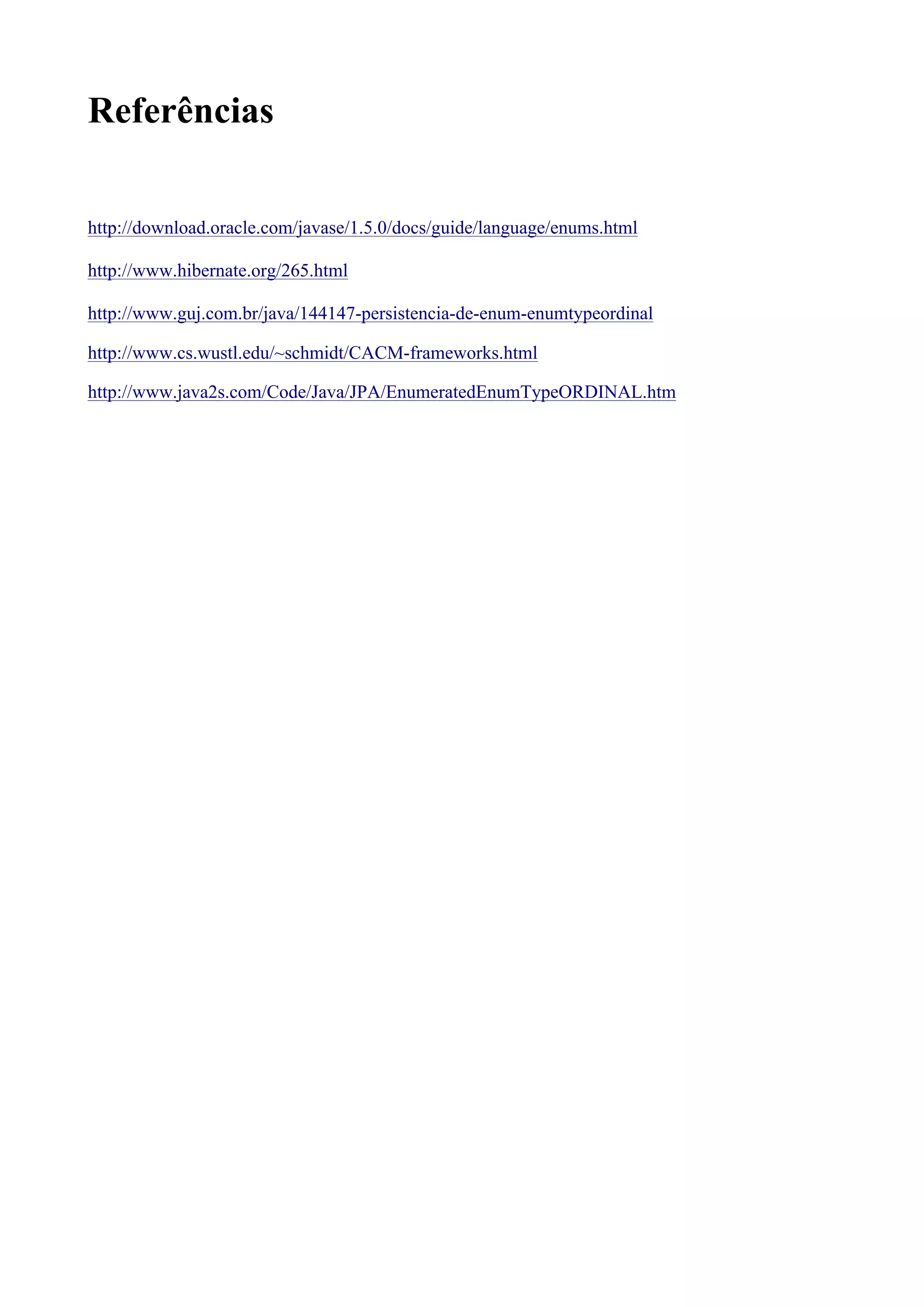 Referências

http://download.oracle.com/javase/1.5.0/docs/guide/language/enums.html

http://www.hibernate.org/265.html

http://www.guj.com.br/java/144147-persistencia-de-enum-enumtypeordinal

http://www.cs.wustl.edu/~schmidt/CACM-frameworks.html

http://www.java2s.com/Code/Java/JPA/EnumeratedEnumTypeORDINAL.htm
 