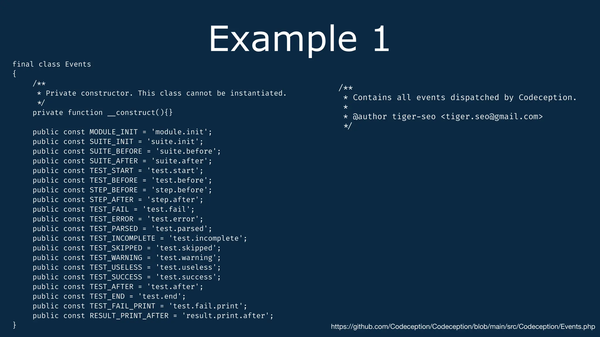 Example 1
f
i
nal class Events
{
/**
* Private constructor. This class cannot be instantiated.
*
/
private function
_
_
construct(){}
public const MODULE_INIT = 'module.init';
public const SUITE_INIT = 'suite.init';
public const SUITE_BEFORE = 'suite.before';
public const SUITE_AFTER = 'suite.after';
public const TEST_START = 'test.start';
public const TEST_BEFORE = 'test.before';
public const STEP_BEFORE = 'step.before';
public const STEP_AFTER = 'step.after';
public const TEST_FAIL = 'test.fail';
public const TEST_ERROR = 'test.error';
public const TEST_PARSED = 'test.parsed';
public const TEST_INCOMPLETE = 'test.incomplete';
public const TEST_SKIPPED = 'test.skipped';
public const TEST_WARNING = 'test.warning';
public const TEST_USELESS = 'test.useless';
public const TEST_SUCCESS = 'test.success';
public const TEST_AFTER = 'test.after';
public const TEST_END = 'test.end';
public const TEST_FAIL_PRINT = 'test.fail.print';
public const RESULT_PRINT_AFTER = 'result.print.after';
} https://github.com/Codeception/Codeception/blob/main/src/Codeception/Events.php
/**
* Contains all events dispatched by Codeception.
*
* @author tiger
-
seo <tiger.seo@gmail.com>
*
/
 