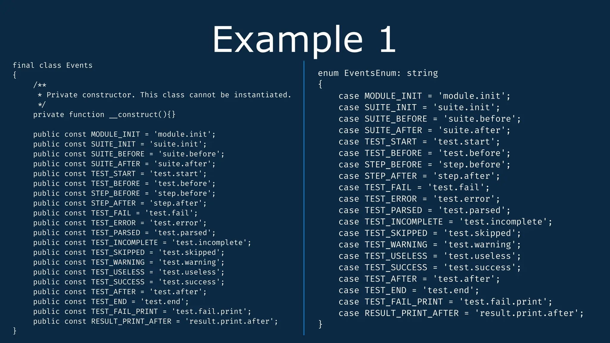 Example 1
f
i
nal class Events
{
/**
* Private constructor. This class cannot be instantiated.
*
/
private function
_
_
construct(){}
public const MODULE_INIT = 'module.init';
public const SUITE_INIT = 'suite.init';
public const SUITE_BEFORE = 'suite.before';
public const SUITE_AFTER = 'suite.after';
public const TEST_START = 'test.start';
public const TEST_BEFORE = 'test.before';
public const STEP_BEFORE = 'step.before';
public const STEP_AFTER = 'step.after';
public const TEST_FAIL = 'test.fail';
public const TEST_ERROR = 'test.error';
public const TEST_PARSED = 'test.parsed';
public const TEST_INCOMPLETE = 'test.incomplete';
public const TEST_SKIPPED = 'test.skipped';
public const TEST_WARNING = 'test.warning';
public const TEST_USELESS = 'test.useless';
public const TEST_SUCCESS = 'test.success';
public const TEST_AFTER = 'test.after';
public const TEST_END = 'test.end';
public const TEST_FAIL_PRINT = 'test.fail.print';
public const RESULT_PRINT_AFTER = 'result.print.after';
}
enum EventsEnum: string
{
case MODULE_INIT = 'module.init';
case SUITE_INIT = 'suite.init';
case SUITE_BEFORE = 'suite.before';
case SUITE_AFTER = 'suite.after';
case TEST_START = 'test.start';
case TEST_BEFORE = 'test.before';
case STEP_BEFORE = 'step.before';
case STEP_AFTER = 'step.after';
case TEST_FAIL = 'test.fail';
case TEST_ERROR = 'test.error';
case TEST_PARSED = 'test.parsed';
case TEST_INCOMPLETE = 'test.incomplete';
case TEST_SKIPPED = 'test.skipped';
case TEST_WARNING = 'test.warning';
case TEST_USELESS = 'test.useless';
case TEST_SUCCESS = 'test.success';
case TEST_AFTER = 'test.after';
case TEST_END = 'test.end';
case TEST_FAIL_PRINT = 'test.fail.print';
case RESULT_PRINT_AFTER = 'result.print.after';
}
 