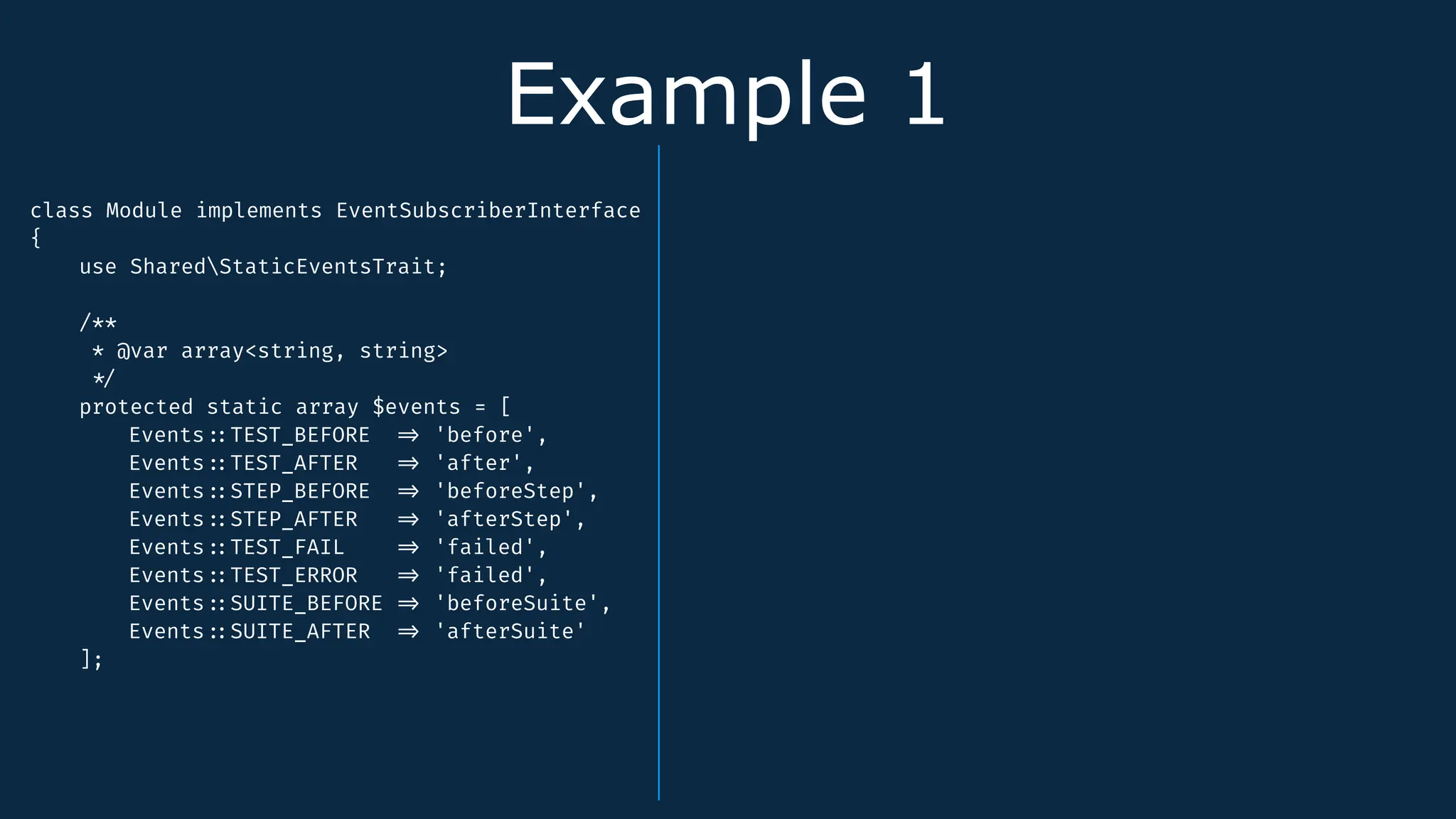 Example 1
class Module implements EventSubscriberInterface
{
use SharedStaticEventsTrait;
/**
* @var array<string, string>
*
/
protected static array $events = [
Events
:
:
TEST_BEFORE
=
>
'before',
Events
:
:
TEST_AFTER
=
>
'after',
Events
:
:
STEP_BEFORE
=
>
'beforeStep',
Events
:
:
STEP_AFTER
=
>
'afterStep',
Events
:
:
TEST_FAIL
=
>
'failed',
Events
:
:
TEST_ERROR
=
>
'failed',
Events
:
:
SUITE_BEFORE
=
>
'beforeSuite',
Events
:
:
SUITE_AFTER
=
>
'afterSuite'
];
 