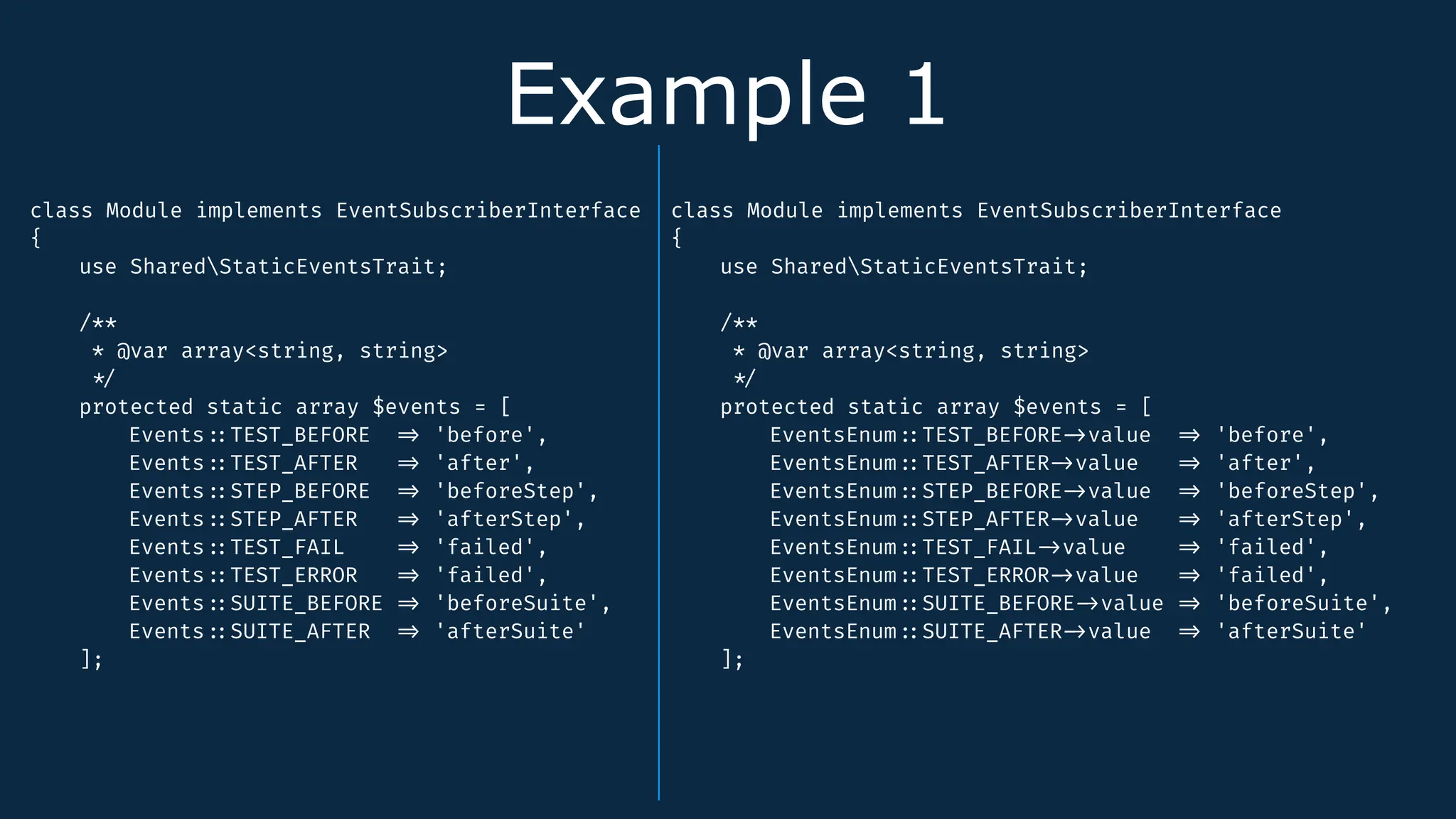 Example 1
class Module implements EventSubscriberInterface
{
use SharedStaticEventsTrait;
/**
* @var array<string, string>
*
/
protected static array $events = [
Events
:
:
TEST_BEFORE
=
>
'before',
Events
:
:
TEST_AFTER
=
>
'after',
Events
:
:
STEP_BEFORE
=
>
'beforeStep',
Events
:
:
STEP_AFTER
=
>
'afterStep',
Events
:
:
TEST_FAIL
=
>
'failed',
Events
:
:
TEST_ERROR
=
>
'failed',
Events
:
:
SUITE_BEFORE
=
>
'beforeSuite',
Events
:
:
SUITE_AFTER
=
>
'afterSuite'
];
class Module implements EventSubscriberInterface
{
use SharedStaticEventsTrait;
/**
* @var array<string, string>
*
/
protected static array $events = [
EventsEnum
:
:
TEST_BEFORE
-
>
value
=
>
'before',
EventsEnum
:
:
TEST_AFTER
-
>
value
=
>
'after',
EventsEnum
:
:
STEP_BEFORE
-
>
value
=
>
'beforeStep',
EventsEnum
:
:
STEP_AFTER
-
>
value
=
>
'afterStep',
EventsEnum
:
:
TEST_FAIL
-
>
value
=
>
'failed',
EventsEnum
:
:
TEST_ERROR
-
>
value
=
>
'failed',
EventsEnum
:
:
SUITE_BEFORE
-
>
value
=
>
'beforeSuite',
EventsEnum
:
:
SUITE_AFTER
-
>
value
=
>
'afterSuite'
];
 