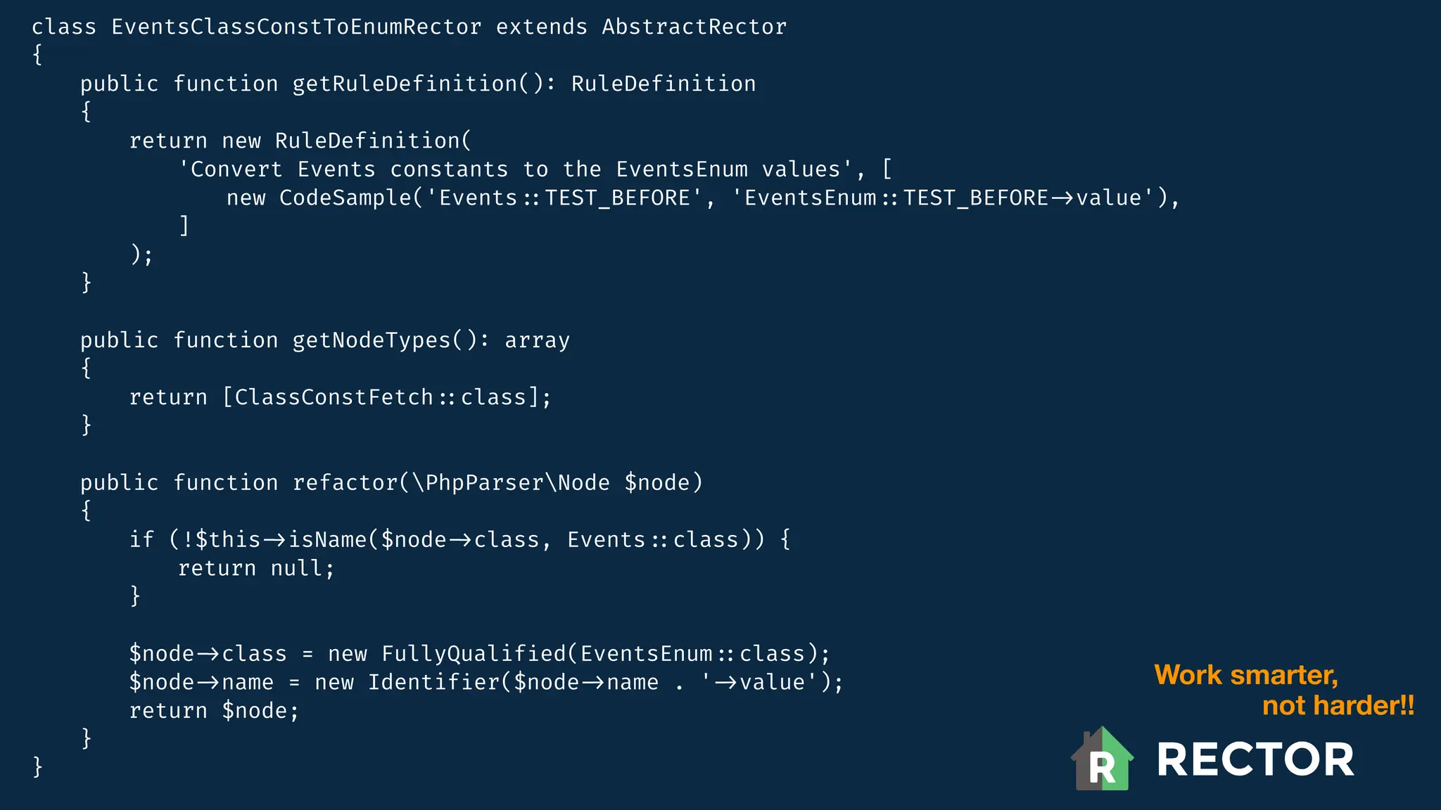class EventsClassConstToEnumRector extends AbstractRector
{
public function getRuleDef
i
nition()
:
RuleDef
i
nition
{
return new RuleDef
i
nition(
'Convert Events constants to the EventsEnum values', [
new CodeSample('Events
:
:
TEST_BEFORE', 'EventsEnum
:
:
TEST_BEFORE
-
>
value'),
]
);
}
public function getNodeTypes()
:
array
{
return [ClassConstFetch
:
:
class];
}
public function refactor(PhpParserNode $node)
{
if (!$this
-
>
isName($node
-
>
class, Events
:
:
class)) {
return null;
}
$node
-
>
class = new FullyQualif
i
ed(EventsEnum
:
:
class);
$node
-
>
name = new Identif
i
er($node
-
>
name . '
-
>
value');
return $node;
}
}
Work smarter,
not harder!!
 