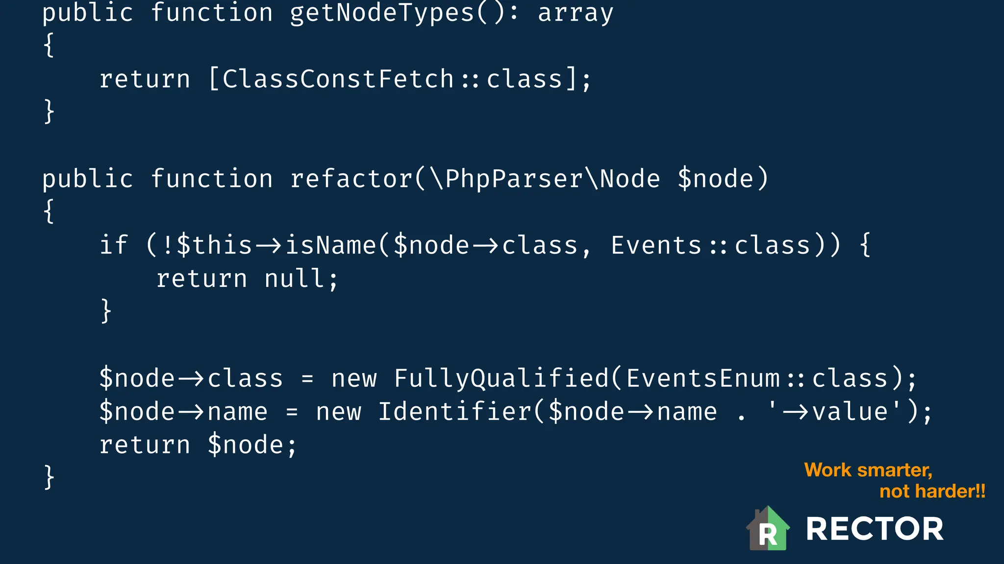 public function getNodeTypes()
:
array
{
return [ClassConstFetch
:
:
class];
}
public function refactor(PhpParserNode $node)
{
if (!$this
-
>
isName($node
-
>
class, Events
:
:
class)) {
return null;
}
$node
-
>
class = new FullyQualif
i
ed(EventsEnum
:
:
class);
$node
-
>
name = new Identif
i
er($node
-
>
name . '
-
>
value');
return $node;
} Work smarter,
not harder!!
 
