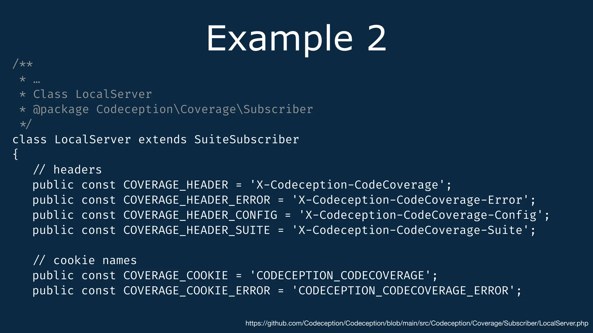 Example 2
/**
* …
* Class LocalServer
* @package CodeceptionCoverageSubscriber
*
/
class LocalServer extends SuiteSubscriber
{
/
/
headers
public const COVERAGE_HEADER = 'X-Codeception-CodeCoverage';
public const COVERAGE_HEADER_ERROR = 'X-Codeception-CodeCoverage-Error';
public const COVERAGE_HEADER_CONFIG = 'X-Codeception-CodeCoverage-Conf
i
g';
public const COVERAGE_HEADER_SUITE = 'X-Codeception-CodeCoverage-Suite';
/
/
cookie names
public const COVERAGE_COOKIE = 'CODECEPTION_CODECOVERAGE';
public const COVERAGE_COOKIE_ERROR = 'CODECEPTION_CODECOVERAGE_ERROR';
https://github.com/Codeception/Codeception/blob/main/src/Codeception/Coverage/Subscriber/LocalServer.php
 