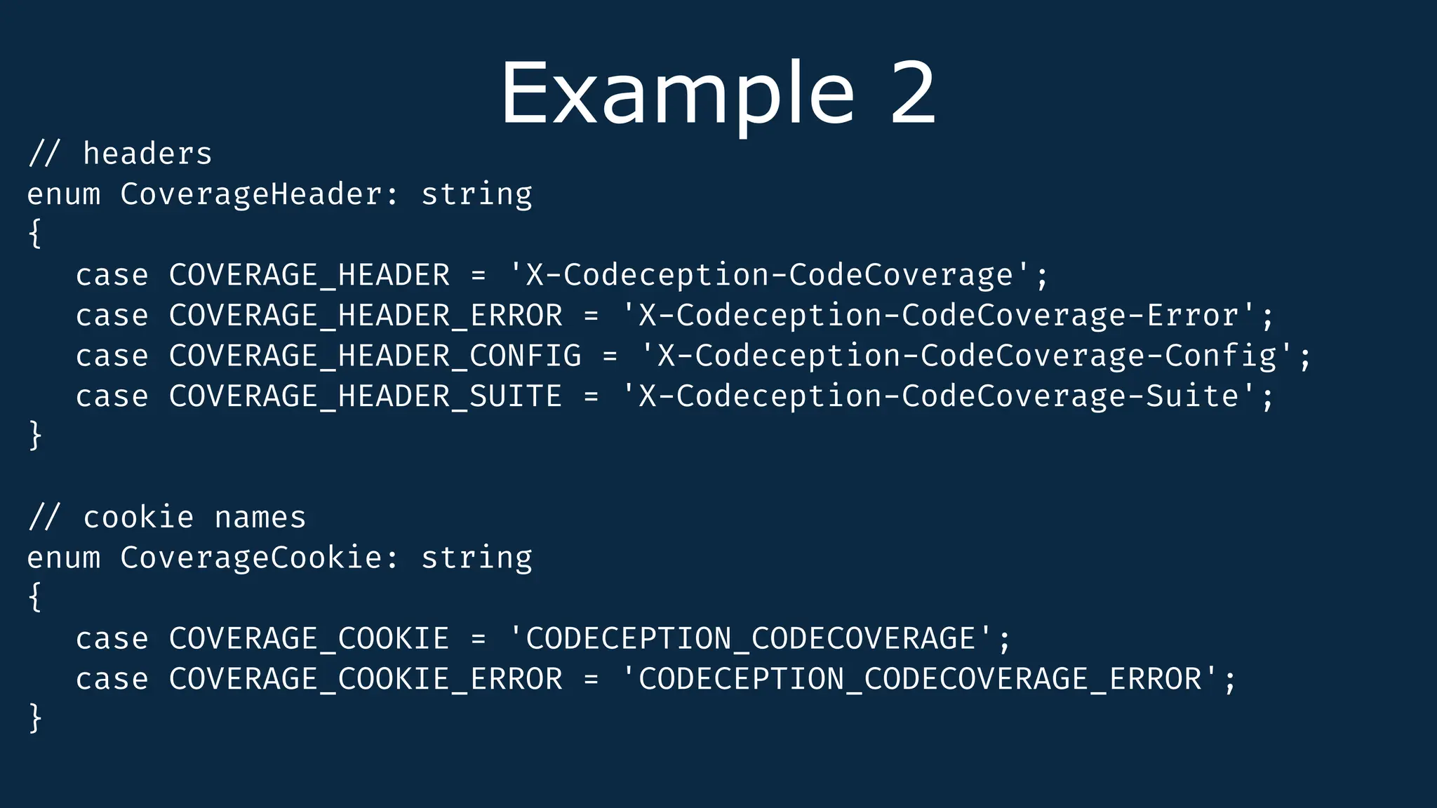 Example 2
/
/
headers
enum CoverageHeader: string
{
case COVERAGE_HEADER = 'X-Codeception-CodeCoverage';
case COVERAGE_HEADER_ERROR = 'X-Codeception-CodeCoverage-Error';
case COVERAGE_HEADER_CONFIG = 'X-Codeception-CodeCoverage-Conf
i
g';
case COVERAGE_HEADER_SUITE = 'X-Codeception-CodeCoverage-Suite';
}
/
/
cookie names
enum CoverageCookie: string
{
case COVERAGE_COOKIE = 'CODECEPTION_CODECOVERAGE';
case COVERAGE_COOKIE_ERROR = 'CODECEPTION_CODECOVERAGE_ERROR';
}
 