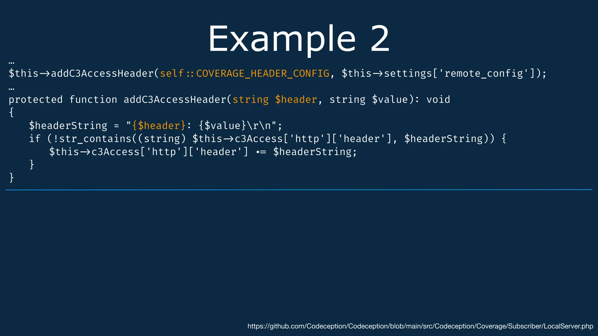 Example 2
…
$this
-
>
addC3AccessHeader(self
:
:
COVERAGE_HEADER_CONFIG, $this
-
>
settings['remote_conf
i
g']);
…
protected function addC3AccessHeader(string $header, string $value)
:
void
{
$headerString = "{$header}
:
{$value}rn";
if (!str_contains((string) $this
-
>
c3Access['http']['header'], $headerString)) {
$this
-
>
c3Access['http']['header']
.
=
$headerString;
}
}
https://github.com/Codeception/Codeception/blob/main/src/Codeception/Coverage/Subscriber/LocalServer.php
 