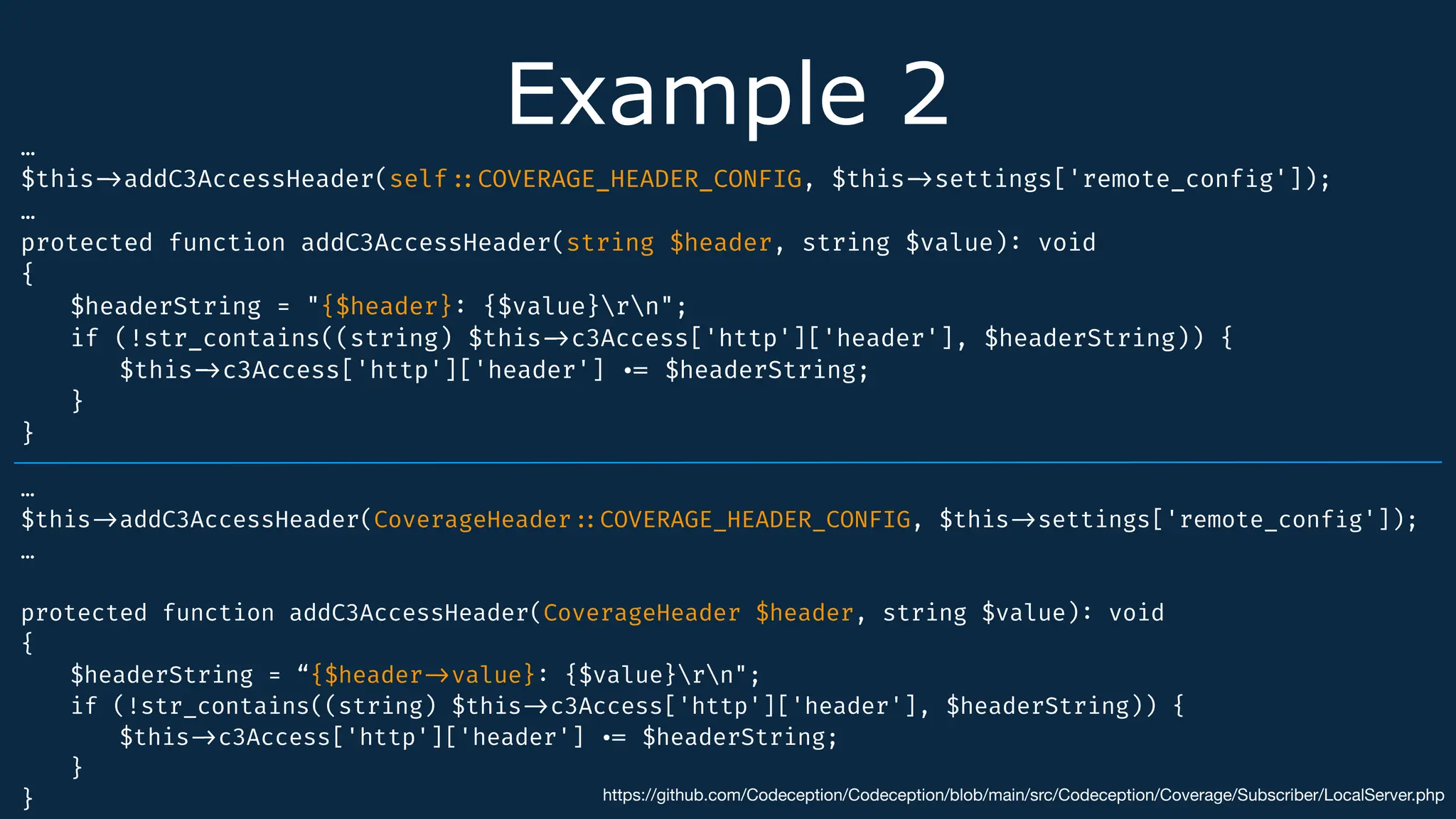 Example 2
…
$this
-
>
addC3AccessHeader(self
:
:
COVERAGE_HEADER_CONFIG, $this
-
>
settings['remote_conf
i
g']);
…
protected function addC3AccessHeader(string $header, string $value)
:
void
{
$headerString = "{$header}
:
{$value}rn";
if (!str_contains((string) $this
-
>
c3Access['http']['header'], $headerString)) {
$this
-
>
c3Access['http']['header']
.
=
$headerString;
}
}
https://github.com/Codeception/Codeception/blob/main/src/Codeception/Coverage/Subscriber/LocalServer.php
…
$this
-
>
addC3AccessHeader(CoverageHeader
:
:
COVERAGE_HEADER_CONFIG, $this
-
>
settings['remote_conf
i
g']);
…
protected function addC3AccessHeader(CoverageHeader $header, string $value)
:
void
{
$headerString = “{$header
-
>
value}
:
{$value}rn";
if (!str_contains((string) $this
-
>
c3Access['http']['header'], $headerString)) {
$this
-
>
c3Access['http']['header']
.
=
$headerString;
}
}
 