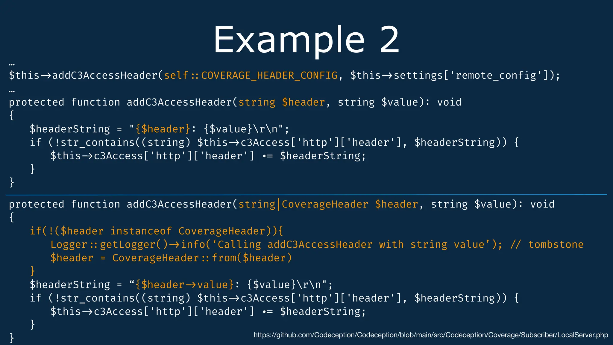 Example 2
…
$this
-
>
addC3AccessHeader(self
:
:
COVERAGE_HEADER_CONFIG, $this
-
>
settings['remote_conf
i
g']);
…
protected function addC3AccessHeader(string $header, string $value)
:
void
{
$headerString = "{$header}
:
{$value}rn";
if (!str_contains((string) $this
-
>
c3Access['http']['header'], $headerString)) {
$this
-
>
c3Access['http']['header']
.
=
$headerString;
}
}
https://github.com/Codeception/Codeception/blob/main/src/Codeception/Coverage/Subscriber/LocalServer.php
protected function addC3AccessHeader(string|CoverageHeader $header, string $value)
:
void
{
if(!($header instanceof CoverageHeader)){
Logger
:
:
getLogger()
-
>
info(‘Calling addC3AccessHeader with string value’);
/
/
tombstone
$header = CoverageHeader
:
:
from($header)
}
$headerString = “{$header
-
>
value}
:
{$value}rn";
if (!str_contains((string) $this
-
>
c3Access['http']['header'], $headerString)) {
$this
-
>
c3Access['http']['header']
.
=
$headerString;
}
}
 