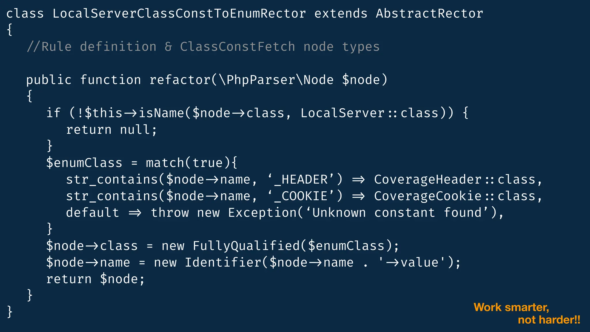 class LocalServerClassConstToEnumRector extends AbstractRector
{
/
/
Rule def
i
nition & ClassConstFetch node types
public function refactor(PhpParserNode $node)
{
if (!$this
-
>
isName($node
-
>
class, LocalServer
:
:
class)) {
return null;
}
$enumClass = match(true){
str_contains($node
-
>
name, ‘_HEADER’)
=
>
CoverageHeader
:
:
class,
str_contains($node
-
>
name, ‘_COOKIE’)
=
>
CoverageCookie
:
:
class,
default
=
>
throw new Exception(‘Unknown constant found’),
}
$node
-
>
class = new FullyQualif
i
ed($enumClass);
$node
-
>
name = new Identif
i
er($node
-
>
name . '
-
>
value');
return $node;
}
} Work smarter,
not harder!!
 