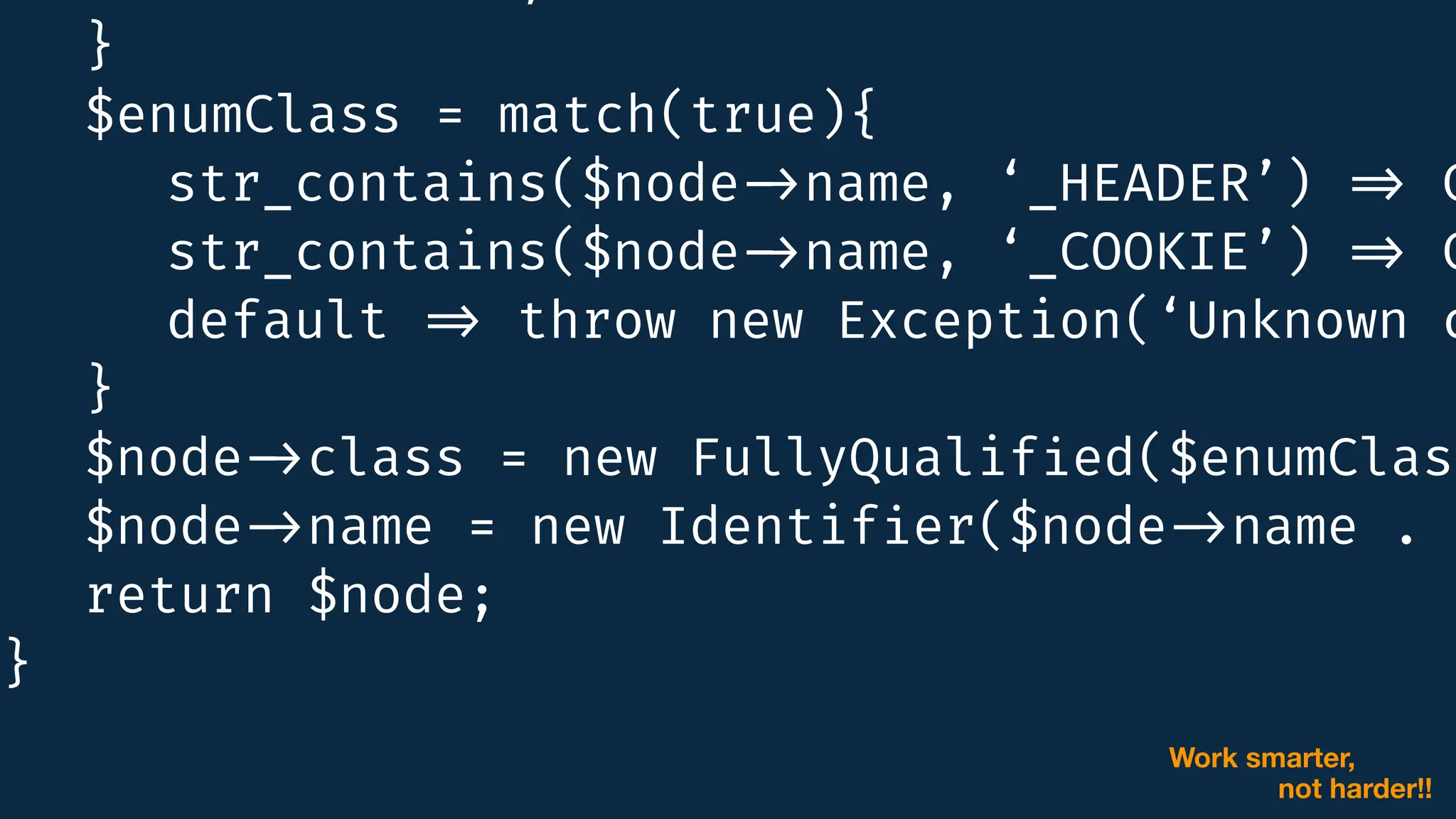 }
$enumClass = match(true){
str_contains($node
-
>
name, ‘_HEADER’)
=
>
C
:
:
str_contains($node
-
>
name, ‘_COOKIE’)
=
>
C
:
:
default
=
>
throw new Exception(‘Unknown c
}
$node
-
>
class = new FullyQualif
i
ed($enumClass
$node
-
>
name = new Identif
i
er($node
-
>
name . '
-
>
return $node;
}
Work smarter,
not harder!!
 