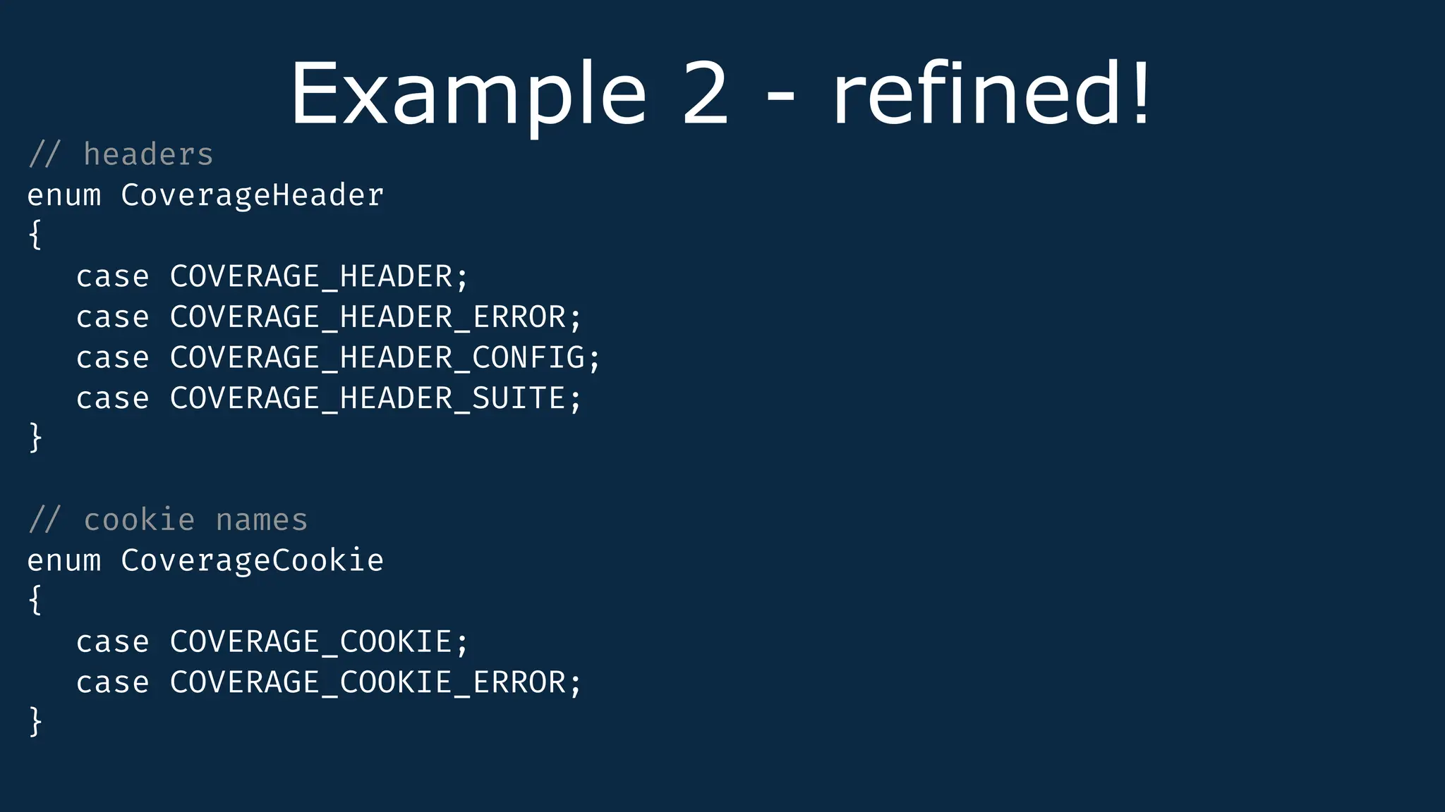 Example 2 - refined!
/
/
headers
enum CoverageHeader
{
case COVERAGE_HEADER;
case COVERAGE_HEADER_ERROR;
case COVERAGE_HEADER_CONFIG;
case COVERAGE_HEADER_SUITE;
}
/
/
cookie names
enum CoverageCookie
{
case COVERAGE_COOKIE;
case COVERAGE_COOKIE_ERROR;
}
 