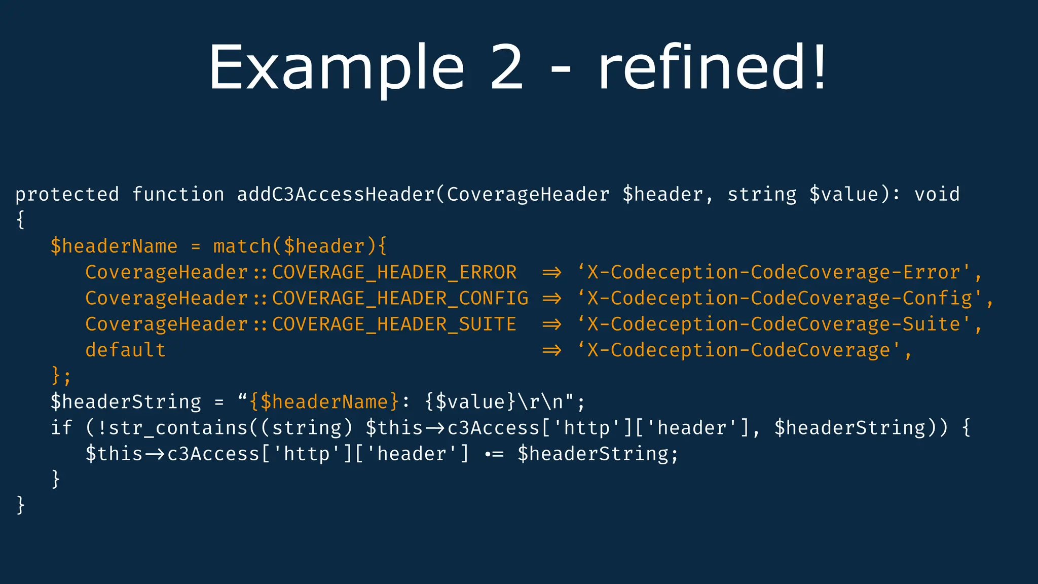Example 2 - refined!
protected function addC3AccessHeader(CoverageHeader $header, string $value)
:
void
{
$headerName = match($header){
CoverageHeader
:
:
COVERAGE_HEADER_ERROR
=
>
‘X-Codeception-CodeCoverage-Error',
CoverageHeader
:
:
COVERAGE_HEADER_CONFIG
=
>
‘X-Codeception-CodeCoverage-Conf
i
g',
CoverageHeader
:
:
COVERAGE_HEADER_SUITE
=
>
‘X-Codeception-CodeCoverage-Suite',
default
=
>
‘X-Codeception-CodeCoverage',
};
$headerString = “{$headerName}
:
{$value}rn";
if (!str_contains((string) $this
-
>
c3Access['http']['header'], $headerString)) {
$this
-
>
c3Access['http']['header'].
=
$headerString;
}
}
 