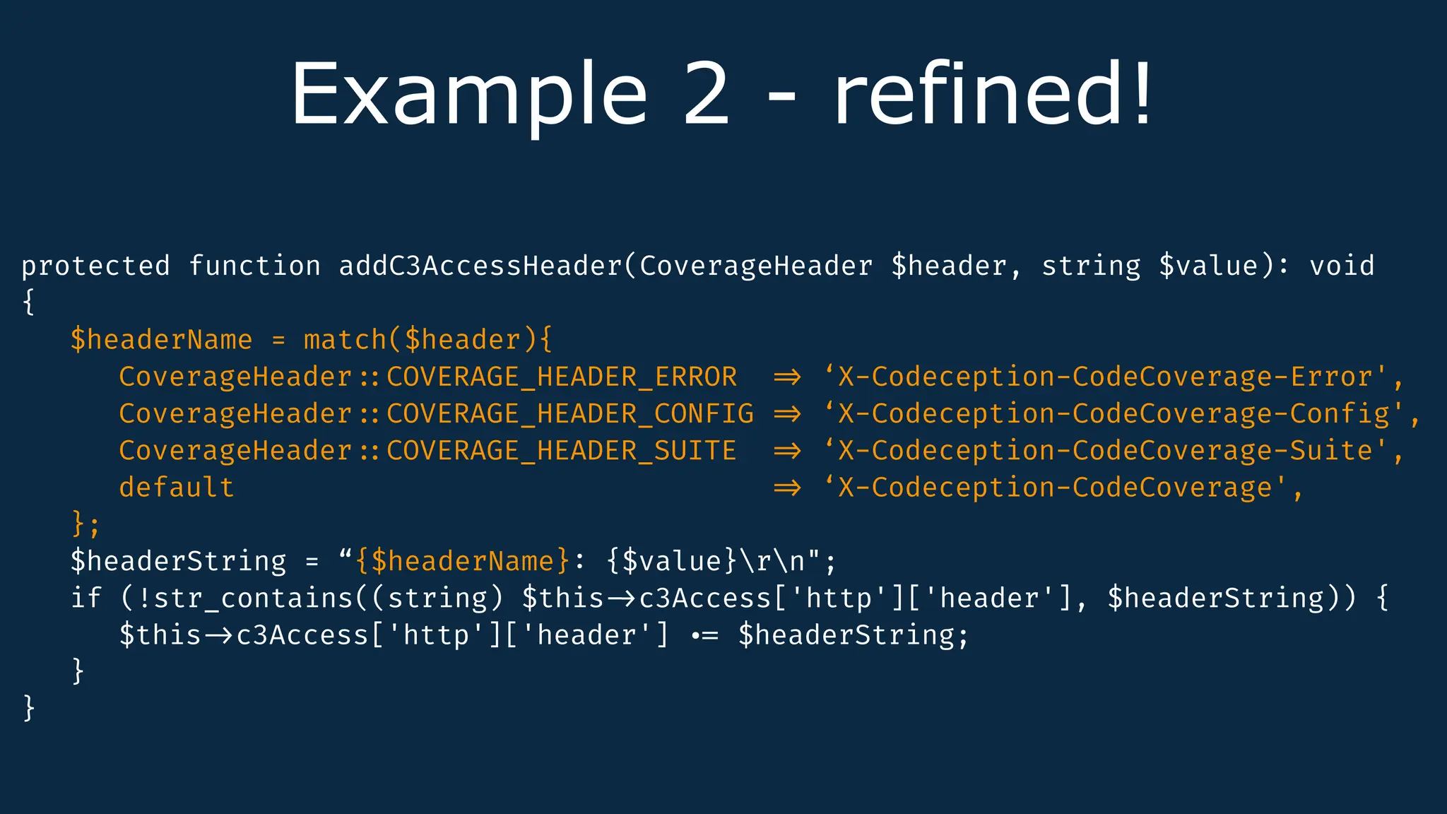 Example 2 - refined!
protected function addC3AccessHeader(CoverageHeader $header, string $value)
:
void
{
$headerName = match($header){
CoverageHeader
:
:
COVERAGE_HEADER_ERROR
=
>
‘X-Codeception-CodeCoverage-Error',
CoverageHeader
:
:
COVERAGE_HEADER_CONFIG
=
>
‘X-Codeception-CodeCoverage-Conf
i
g',
CoverageHeader
:
:
COVERAGE_HEADER_SUITE
=
>
‘X-Codeception-CodeCoverage-Suite',
default
=
>
‘X-Codeception-CodeCoverage',
};
$headerString = “{$headerName}
:
{$value}rn";
if (!str_contains((string) $this
-
>
c3Access['http']['header'], $headerString)) {
$this
-
>
c3Access['http']['header']
.
=
$headerString;
}
}
 