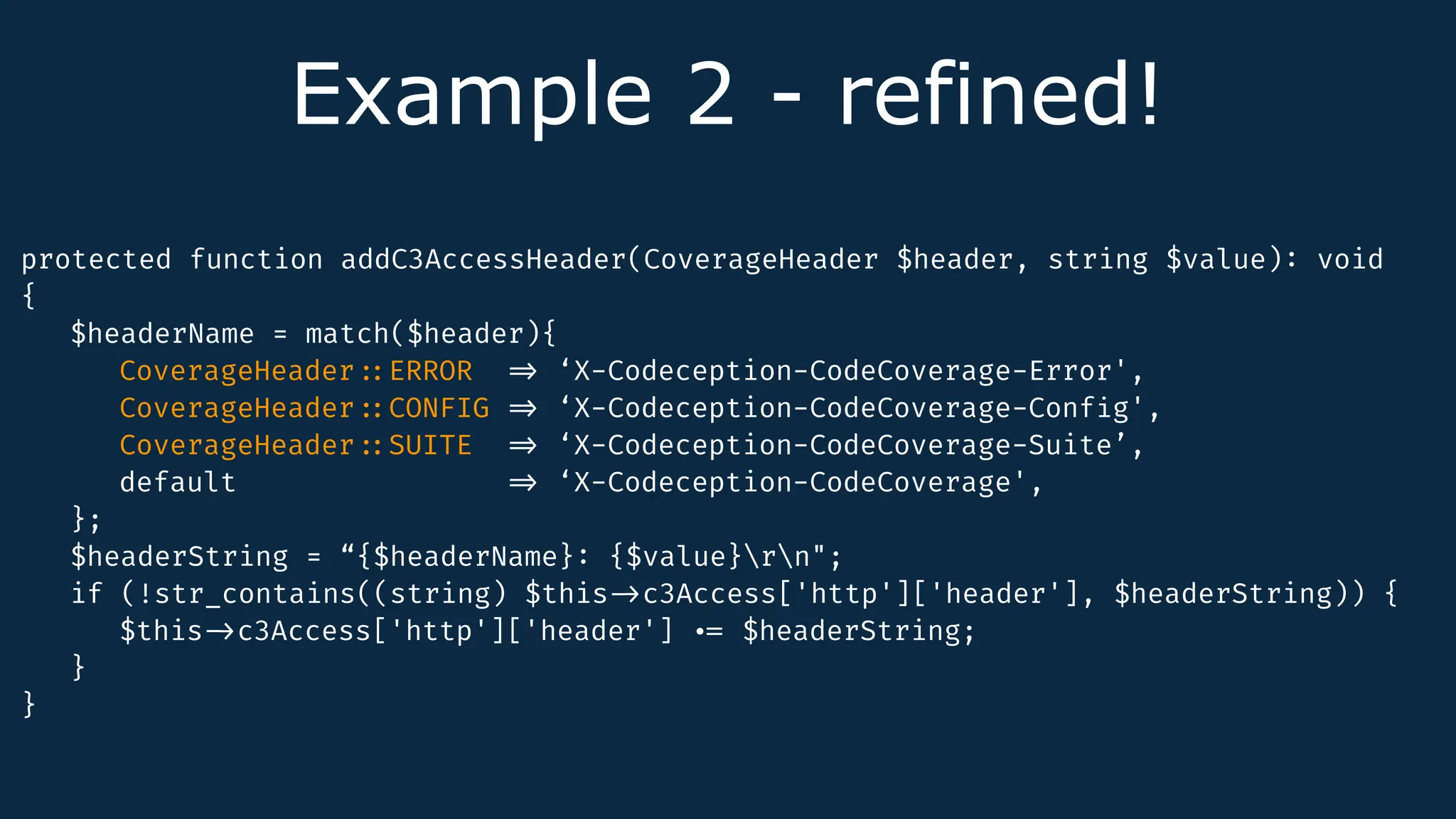 Example 2 - refined!
protected function addC3AccessHeader(CoverageHeader $header, string $value)
:
void
{
$headerName = match($header){
CoverageHeader
:
:
ERROR
=
>
‘X-Codeception-CodeCoverage-Error',
CoverageHeader
:
:
CONFIG
=
>
‘X-Codeception-CodeCoverage-Conf
i
g',
CoverageHeader
:
:
SUITE
=
>
‘X-Codeception-CodeCoverage-Suite’,
default =
>
‘X-Codeception-CodeCoverage',
};
$headerString = “{$headerName}
:
{$value}rn";
if (!str_contains((string) $this
-
>
c3Access['http']['header'], $headerString)) {
$this
-
>
c3Access['http']['header']
.
=
$headerString;
}
}
 