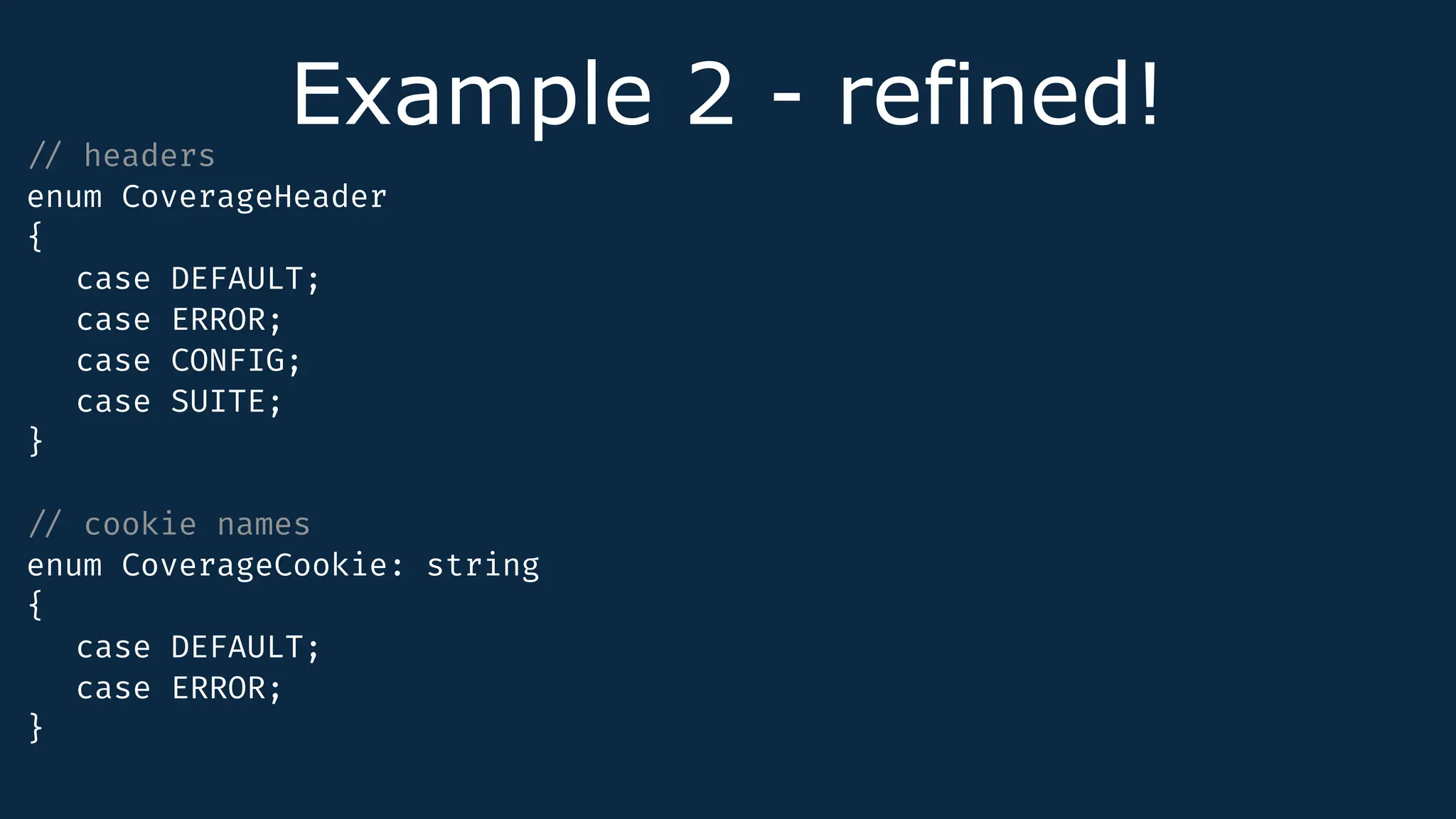 Example 2 - refined!
/
/
headers
enum CoverageHeader
{
case DEFAULT;
case ERROR;
case CONFIG;
case SUITE;
}
/
/
cookie names
enum CoverageCookie: string
{
case DEFAULT;
case ERROR;
}
 