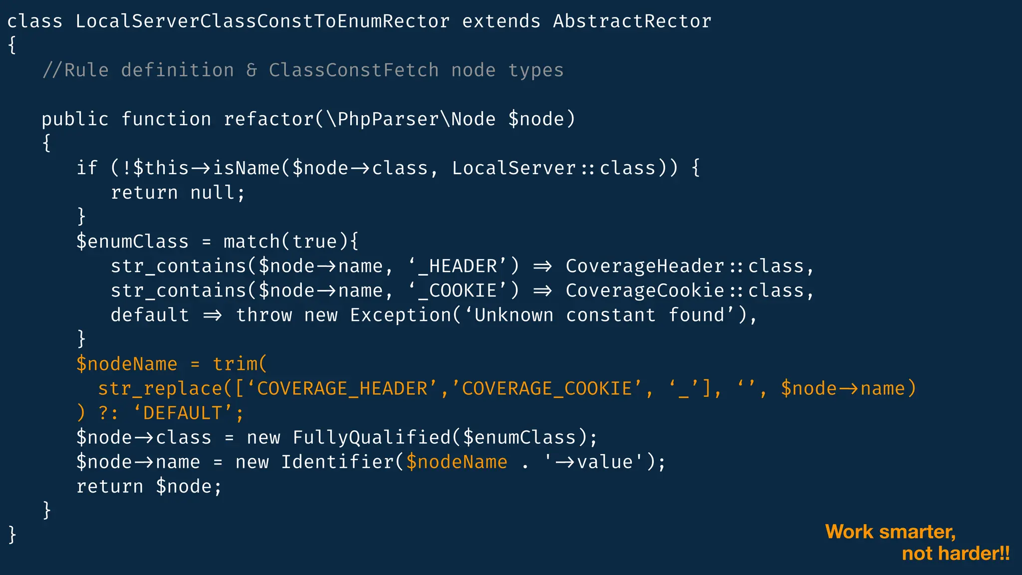 class LocalServerClassConstToEnumRector extends AbstractRector
{
/
/
Rule def
i
nition & ClassConstFetch node types
public function refactor(PhpParserNode $node)
{
if (!$this
-
>
isName($node
-
>
class, LocalServer
:
:
class)) {
return null;
}
$enumClass = match(true){
str_contains($node
-
>
name, ‘_HEADER’)
=
>
CoverageHeader
:
:
class,
str_contains($node
-
>
name, ‘_COOKIE’)
=
>
CoverageCookie
:
:
class,
default
=
>
throw new Exception(‘Unknown constant found’),
}
$nodeName = trim(
str_replace([‘COVERAGE_HEADER’,’COVERAGE_COOKIE’, ‘_’], ‘’, $node
-
>
name)
) ?: ‘DEFAULT’;
$node
-
>
class = new FullyQualif
i
ed($enumClass);
$node
-
>
name = new Identif
i
er($nodeName . '
-
>
value');
return $node;
}
} Work smarter,
not harder!!
 