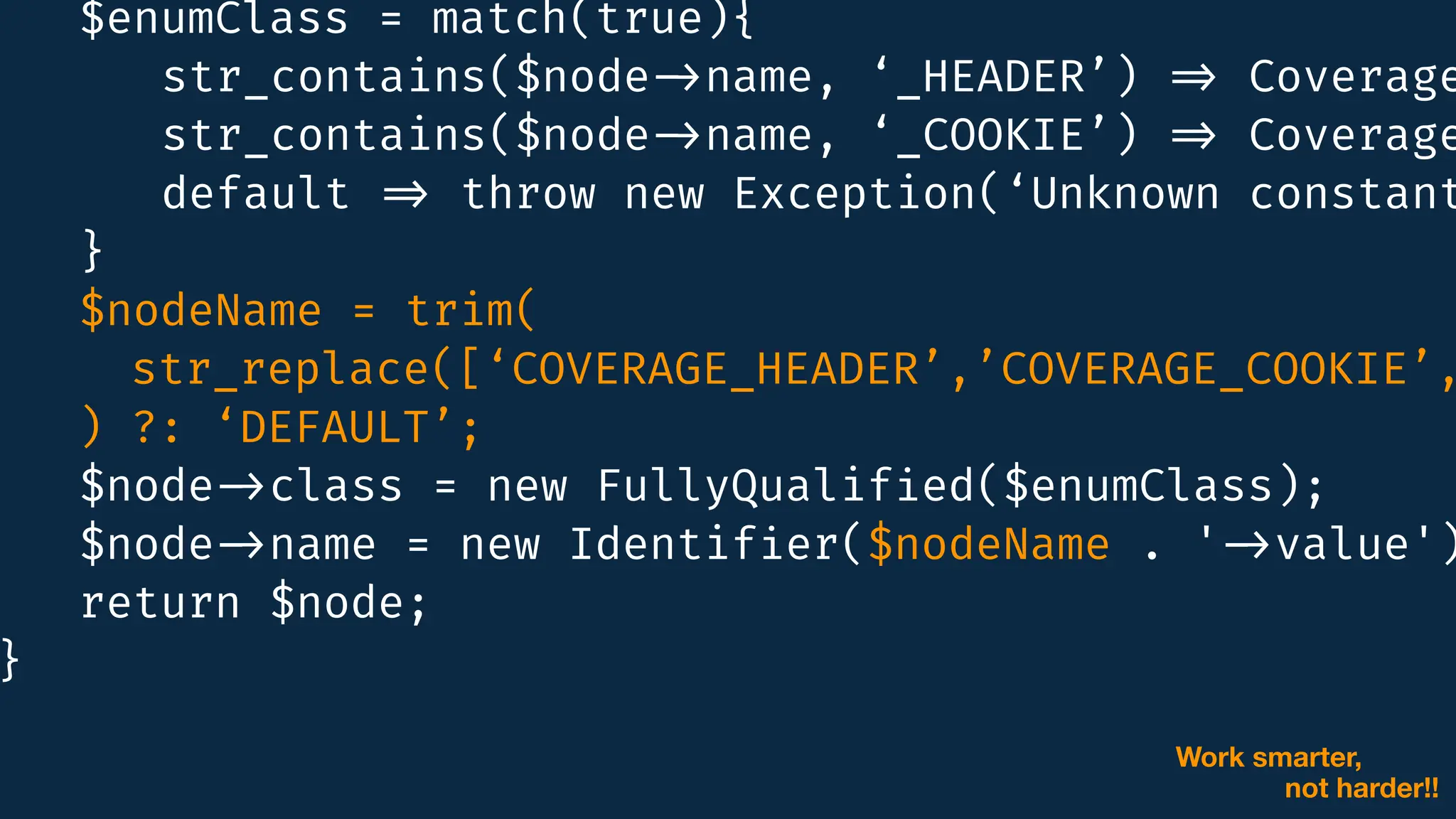 $enumClass = match(true){
str_contains($node
-
>
name, ‘_HEADER’)
=
>
Coverage
:
:
str_contains($node
-
>
name, ‘_COOKIE’)
=
>
Coverage
:
:
default
=
>
throw new Exception(‘Unknown constant
}
$nodeName = trim(
str_replace([‘COVERAGE_HEADER’,’COVERAGE_COOKIE’,
-
>
) ?: ‘DEFAULT’;
$node
-
>
class = new FullyQualif
i
ed($enumClass);
$node
-
>
name = new Identif
i
er($nodeName . '
-
>
value')
return $node;
}
Work smarter,
not harder!!
 