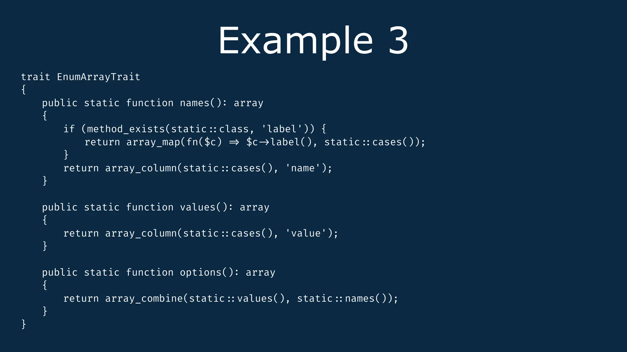 Example 3
trait EnumArrayTrait
{
public static function names()
:
array
{
if (method_exists(static
:
:
class, 'label')) {
return array_map(fn($c)
=
>
$c
-
>
label(), static
:
:
cases());
}
return array_column(static
:
:
cases(), 'name');
}
public static function values()
:
array
{
return array_column(static
:
:
cases(), 'value');
}
public static function options()
:
array
{
return array_combine(static
:
:
values(), static
:
:
names());
}
}
 