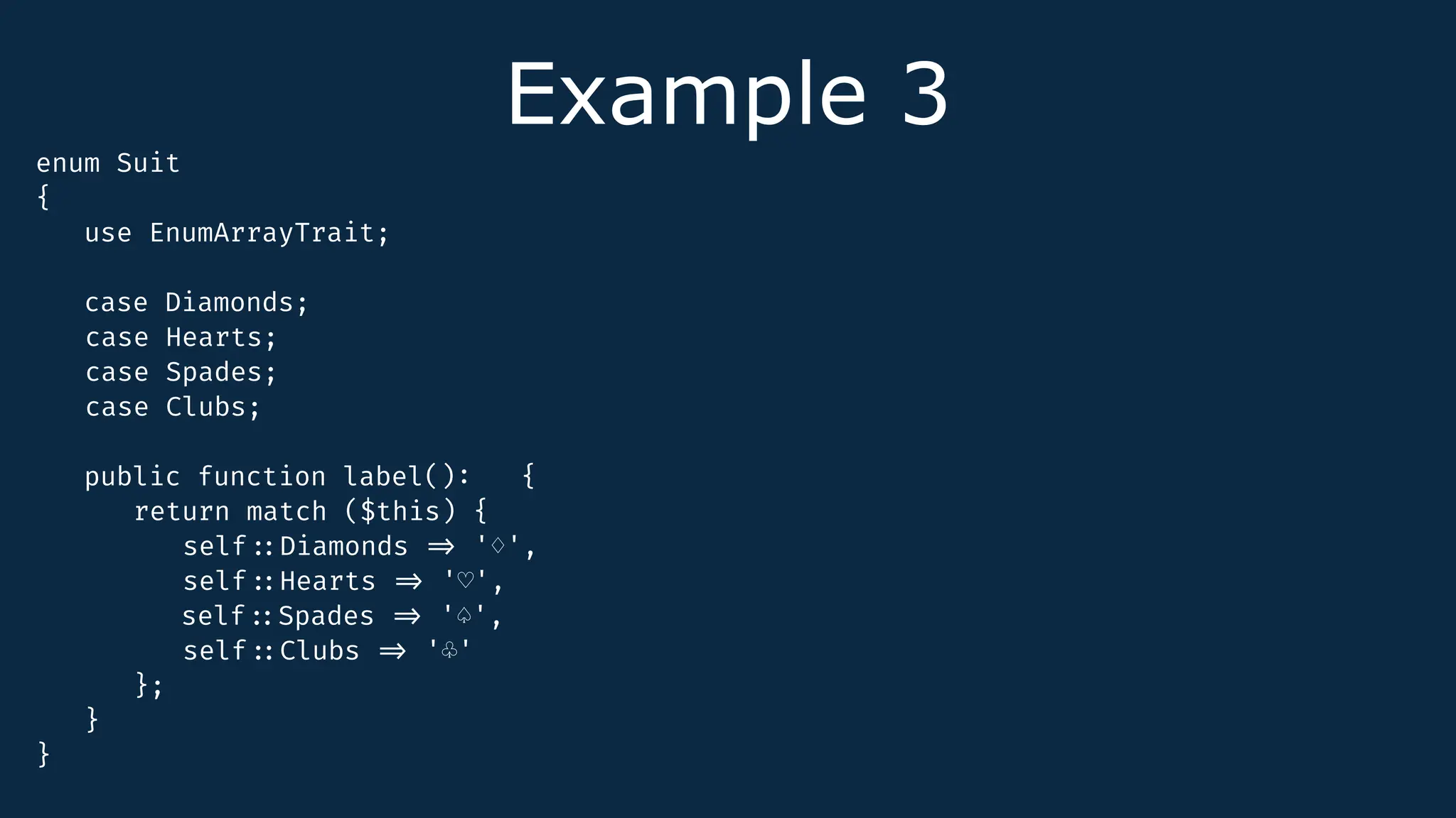 Example 3
enum Suit
{
use EnumArrayTrait;
case Diamonds;
case Hearts;
case Spades;
case Clubs;
public function label()
:
{
return match ($this) {
self
:
:
Diamonds
=
>
'♢',
self
:
:
Hearts
=
>
'♡',
self
:
:
Spades
=
>
'♤',
self
:
:
Clubs
=
>
'♧'
};
}
}
 