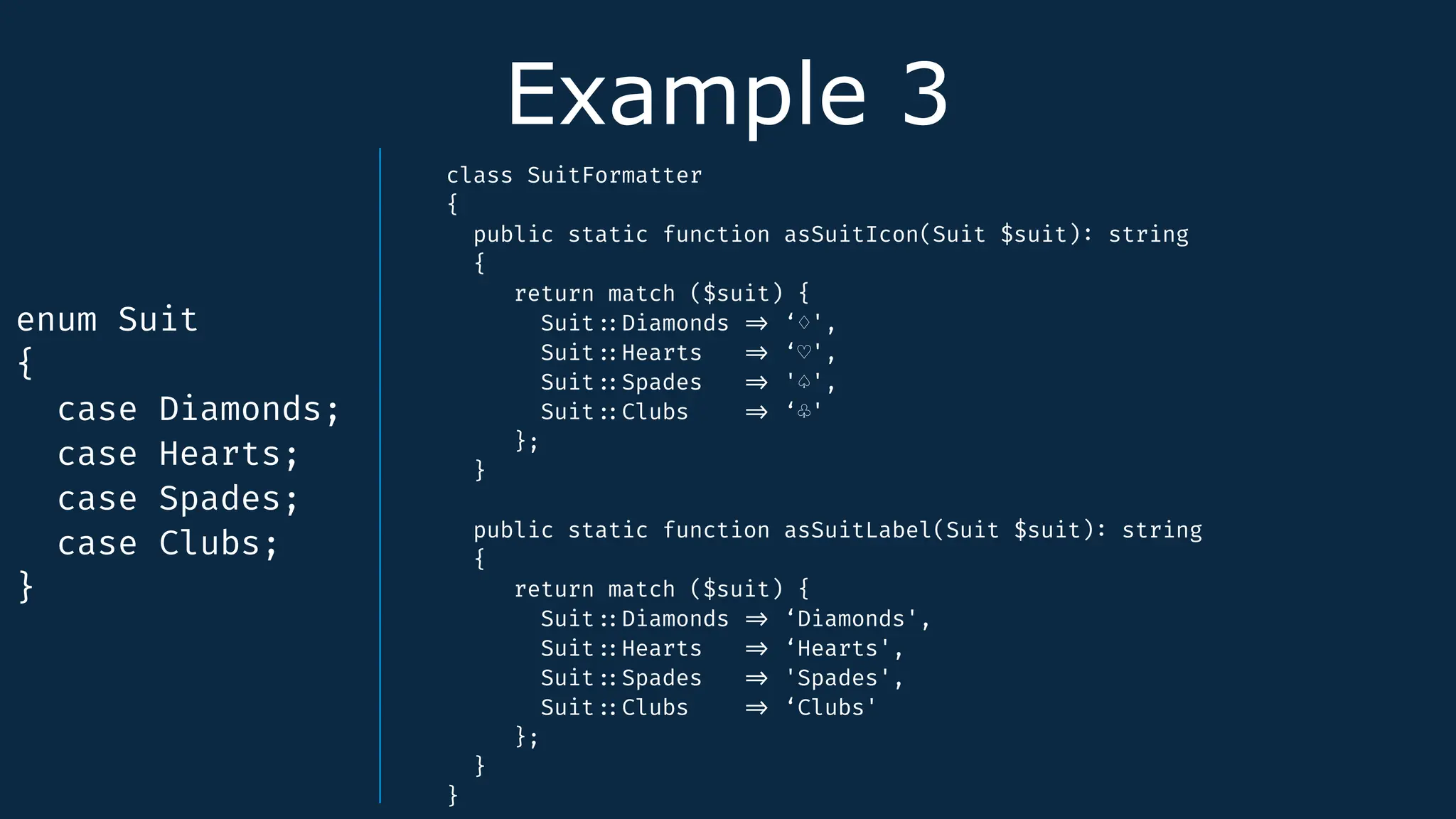Example 3
enum Suit
{
case Diamonds;
case Hearts;
case Spades;
case Clubs;
}
class SuitFormatter
{
public static function asSuitIcon(Suit $suit)
:
string
{
return match ($suit) {
Suit
:
:
Diamonds
=
>
‘♢',
Suit
:
:
Hearts
=
>
‘♡',
Suit
:
:
Spades
=
>
'♤',
Suit
:
:
Clubs
=
>
‘♧'
};
}
public static function asSuitLabel(Suit $suit)
:
string
{
return match ($suit) {
Suit
:
:
Diamonds
=
>
‘Diamonds',
Suit
:
:
Hearts
=
>
‘Hearts',
Suit
:
:
Spades
=
>
'Spades',
Suit
:
:
Clubs
=
>
‘Clubs'
};
}
}
 