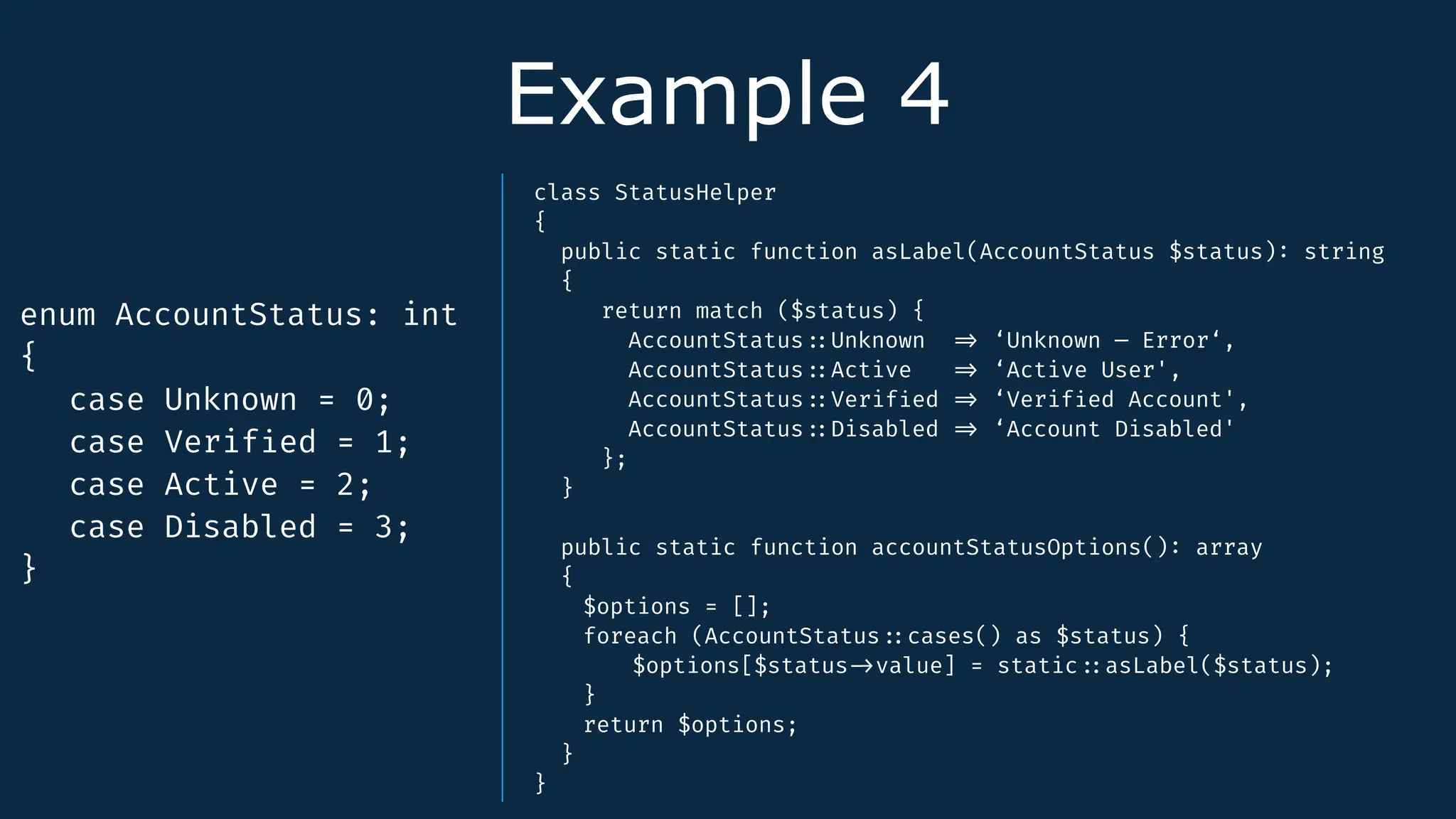 Example 4
enum AccountStatus: int
{
case Unknown = 0;
case Verif
i
ed = 1;
case Active = 2;
case Disabled = 3;
}
class StatusHelper
{
public static function asLabel(AccountStatus $status)
:
string
{
return match ($status) {
AccountStatus
:
:
Unknown
=
>
‘Unknown — Error‘,
AccountStatus
:
:
Active
=
>
‘Active User',
AccountStatus
:
:
Verif
i
ed
=
>
‘Verif
i
ed Account',
AccountStatus
:
:
Disabled
=
>
‘Account Disabled'
};
}
public static function accountStatusOptions()
:
array
{
$options = [];
foreach (AccountStatus
:
:
cases() as $status) {
$options[$status
-
>
value] = static
:
:
asLabel($status);
}
return $options;
}
}
 