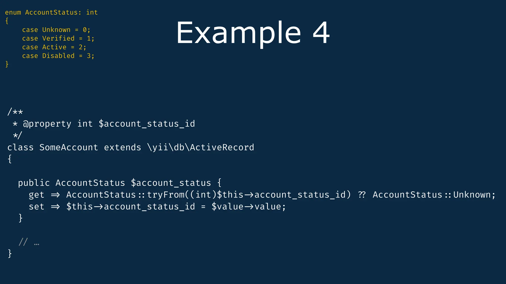 Example 4
enum AccountStatus: int
{
case Unknown = 0;
case Verif
i
ed = 1;
case Active = 2;
case Disabled = 3;
}
/**
* @property int $account_status_id
*
/
class SomeAccount extends yiidbActiveRecord
{
public AccountStatus $account_status {
get
=
>
AccountStatus
:
:
tryFrom((int)$this
-
>
account_status_id)
?
?
AccountStatus
:
:
Unknown;
set
=
>
$this
-
>
account_status_id = $value
-
>
value;
}
/
/
…
}
 