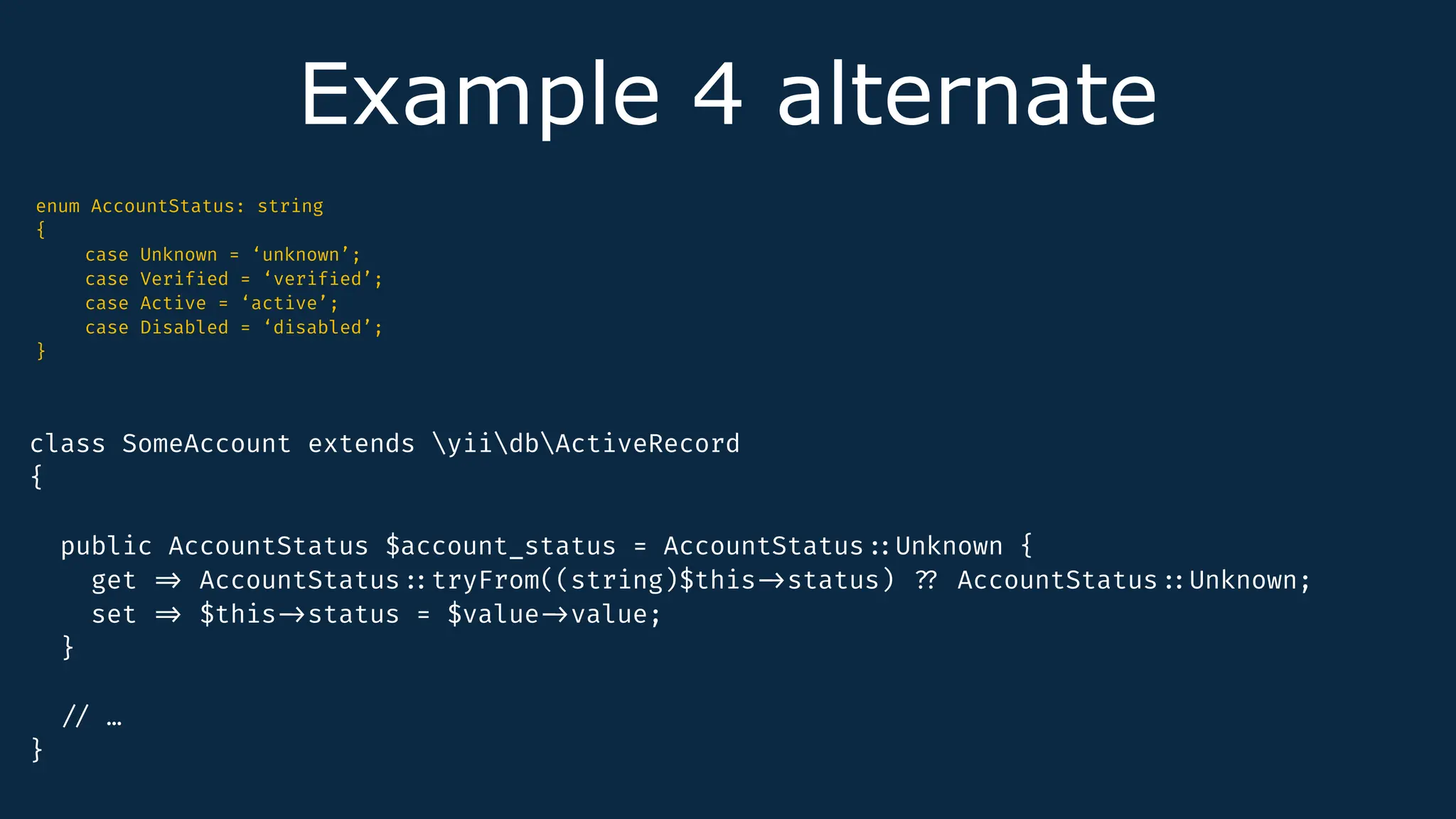 Example 4 alternate
enum AccountStatus: string
{
case Unknown = ‘unknown’;
case Verif
i
ed = ‘verif
i
ed’;
case Active = ‘active’;
case Disabled = ‘disabled’;
}
class SomeAccount extends yiidbActiveRecord
{
public AccountStatus $account_status = AccountStatus
:
:
Unknown {
get
=
>
AccountStatus
:
:
tryFrom((string)$this
-
>
status)
?
?
AccountStatus
:
:
Unknown;
set
=
>
$this
-
>
status = $value
-
>
value;
}
/
/
…
}
 