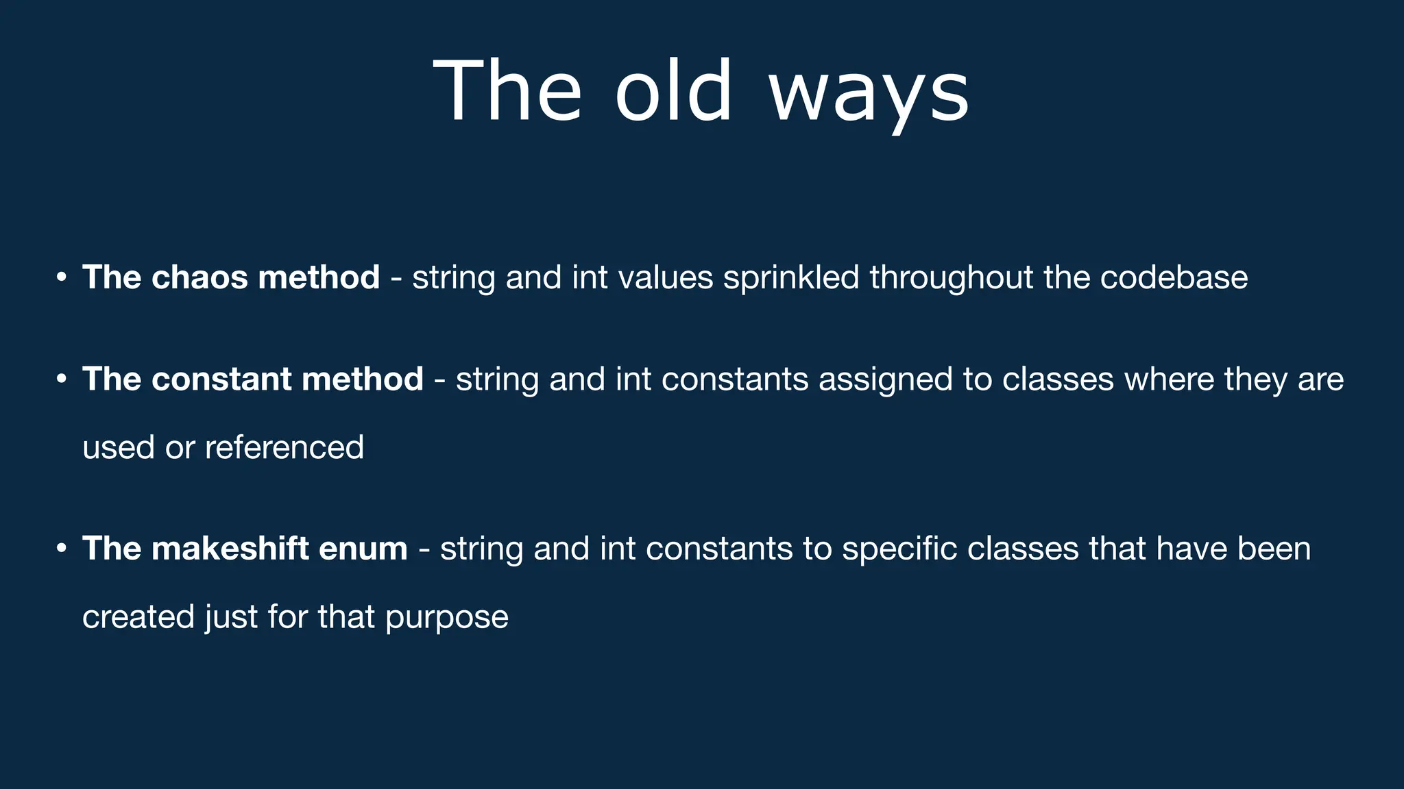 The old ways
• The chaos method - string and int values sprinkled throughout the codebase
• The constant method - string and int constants assigned to classes where they are
used or referenced
• The makeshift enum - string and int constants to speci
fi
c classes that have been
created just for that purpose
 