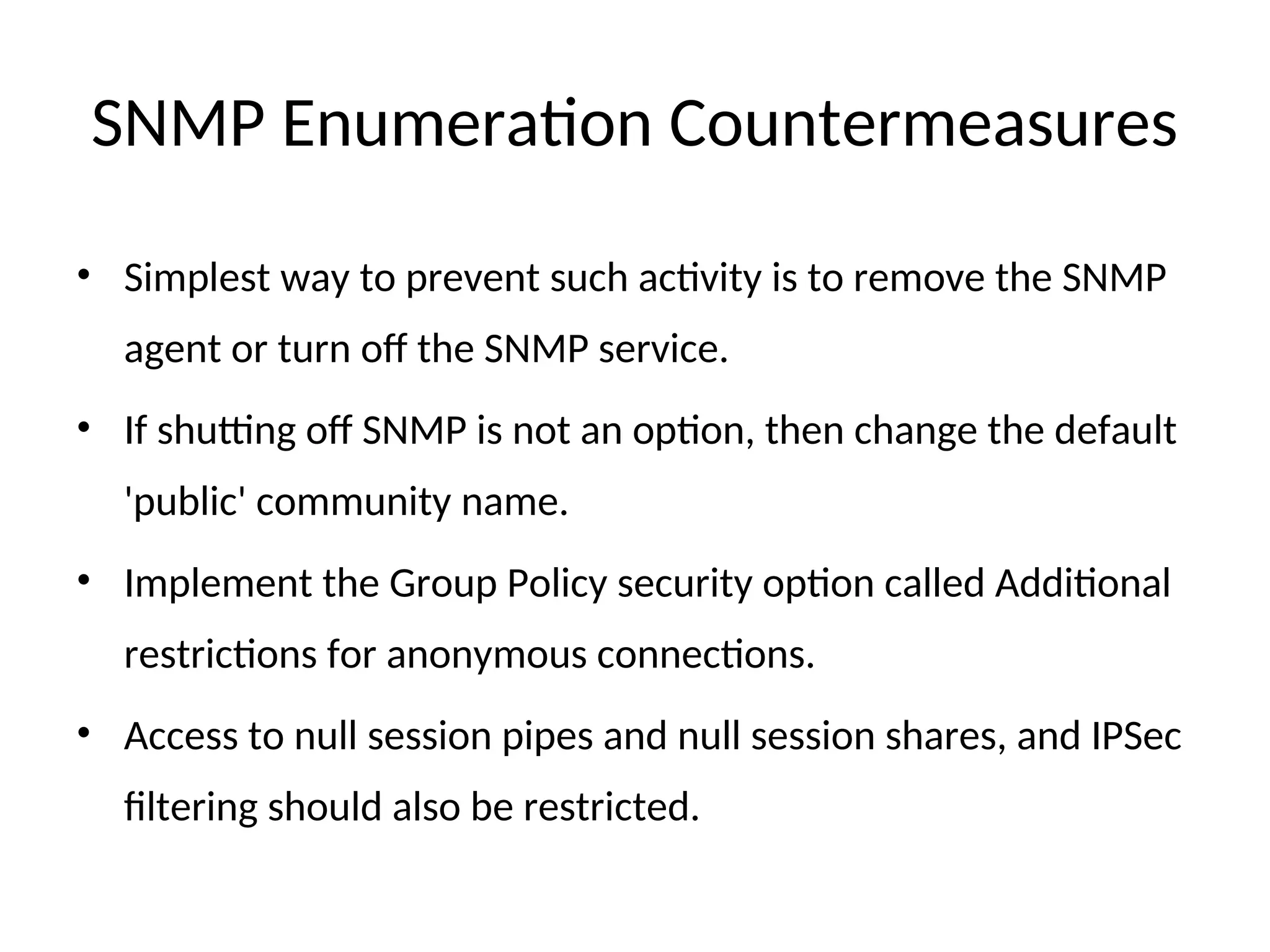 SNMP Enumeration Countermeasures
• Simplest way to prevent such activity is to remove the SNMP
agent or turn off the SNMP service.
• If shutting off SNMP is not an option, then change the default
'public' community name.
• Implement the Group Policy security option called Additional
restrictions for anonymous connections.
• Access to null session pipes and null session shares, and IPSec
filtering should also be restricted.
 