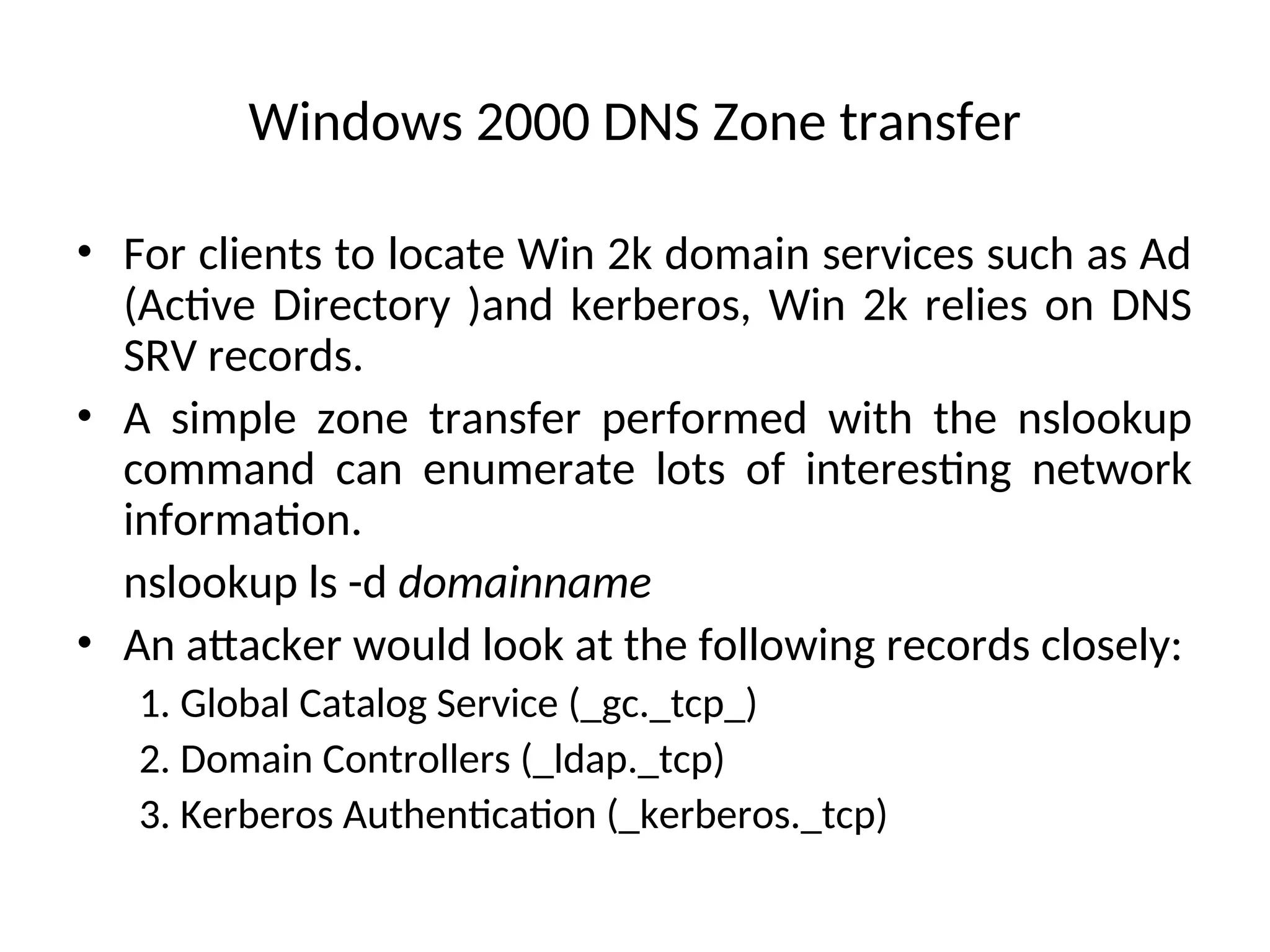 Windows 2000 DNS Zone transfer
• For clients to locate Win 2k domain services such as Ad
(Active Directory )and kerberos, Win 2k relies on DNS
SRV records.
• A simple zone transfer performed with the nslookup
command can enumerate lots of interesting network
information.
nslookup ls -d domainname
• An attacker would look at the following records closely:
1. Global Catalog Service (_gc._tcp_)
2. Domain Controllers (_ldap._tcp)
3. Kerberos Authentication (_kerberos._tcp)
 