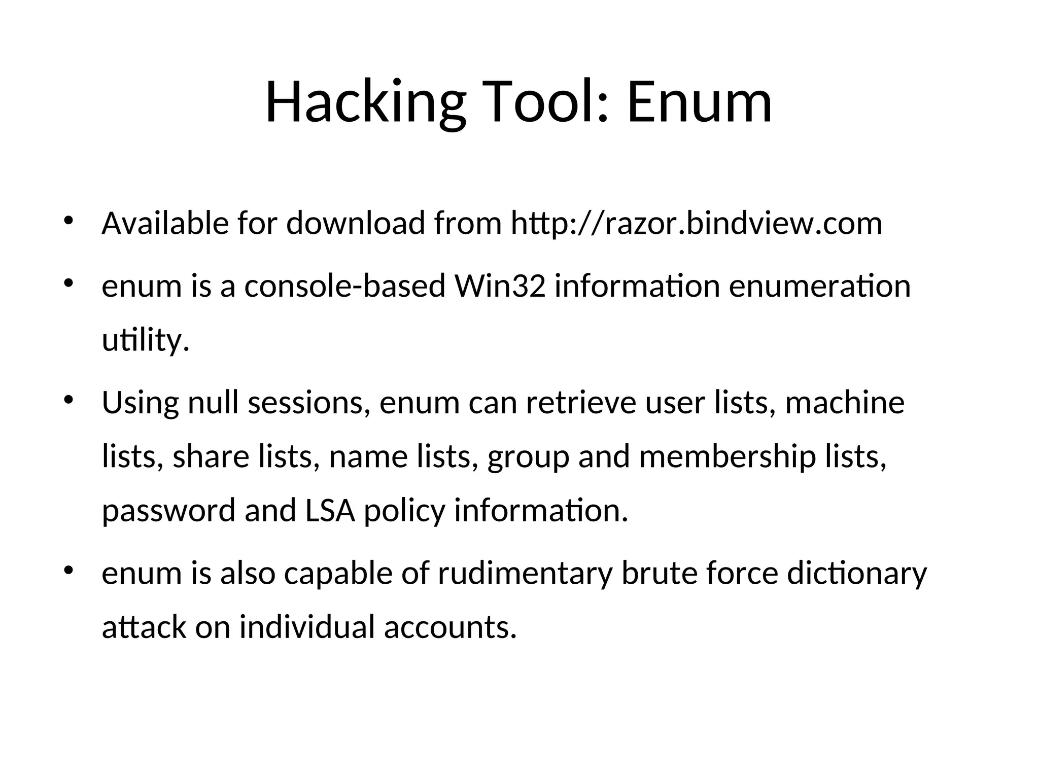 Hacking Tool: Enum
• Available for download from http://razor.bindview.com
• enum is a console-based Win32 information enumeration
utility.
• Using null sessions, enum can retrieve user lists, machine
lists, share lists, name lists, group and membership lists,
password and LSA policy information.
• enum is also capable of rudimentary brute force dictionary
attack on individual accounts.
 