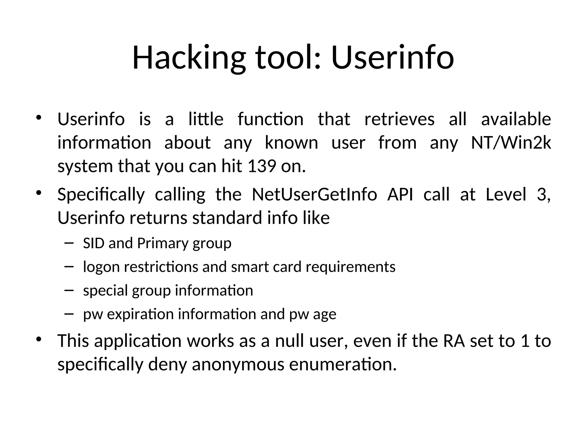 Hacking tool: Userinfo
• Userinfo is a little function that retrieves all available
information about any known user from any NT/Win2k
system that you can hit 139 on.
• Specifically calling the NetUserGetInfo API call at Level 3,
Userinfo returns standard info like
– SID and Primary group
– logon restrictions and smart card requirements
– special group information
– pw expiration information and pw age
• This application works as a null user, even if the RA set to 1 to
specifically deny anonymous enumeration.
 