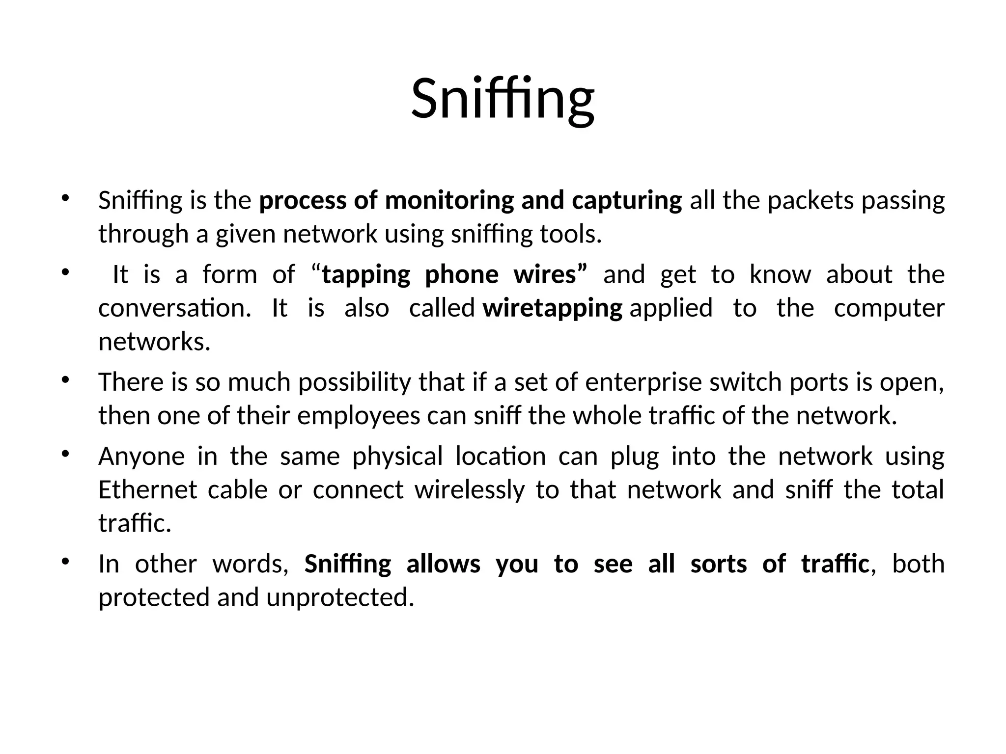 Sniffing
• Sniffing is the process of monitoring and capturing all the packets passing
through a given network using sniffing tools.
• It is a form of “tapping phone wires” and get to know about the
conversation. It is also called wiretapping applied to the computer
networks.
• There is so much possibility that if a set of enterprise switch ports is open,
then one of their employees can sniff the whole traffic of the network.
• Anyone in the same physical location can plug into the network using
Ethernet cable or connect wirelessly to that network and sniff the total
traffic.
• In other words, Sniffing allows you to see all sorts of traffic, both
protected and unprotected.
 