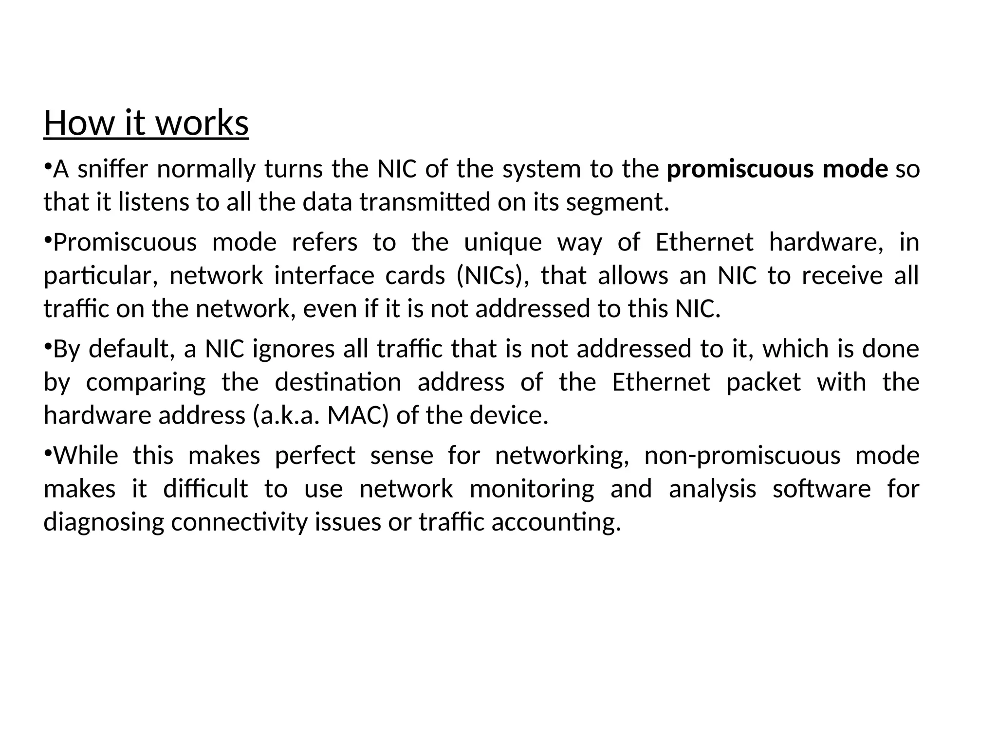 How it works
•A sniffer normally turns the NIC of the system to the promiscuous mode so
that it listens to all the data transmitted on its segment.
•Promiscuous mode refers to the unique way of Ethernet hardware, in
particular, network interface cards (NICs), that allows an NIC to receive all
traffic on the network, even if it is not addressed to this NIC.
•By default, a NIC ignores all traffic that is not addressed to it, which is done
by comparing the destination address of the Ethernet packet with the
hardware address (a.k.a. MAC) of the device.
•While this makes perfect sense for networking, non-promiscuous mode
makes it difficult to use network monitoring and analysis software for
diagnosing connectivity issues or traffic accounting.
 