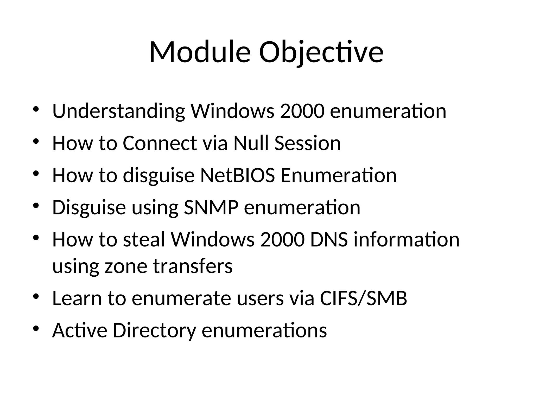 Module Objective
• Understanding Windows 2000 enumeration
• How to Connect via Null Session
• How to disguise NetBIOS Enumeration
• Disguise using SNMP enumeration
• How to steal Windows 2000 DNS information
using zone transfers
• Learn to enumerate users via CIFS/SMB
• Active Directory enumerations
 