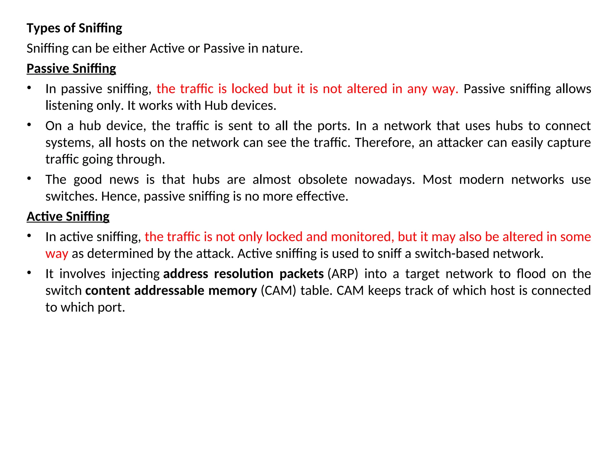 Types of Sniffing
Sniffing can be either Active or Passive in nature.
Passive Sniffing
• In passive sniffing, the traffic is locked but it is not altered in any way. Passive sniffing allows
listening only. It works with Hub devices.
• On a hub device, the traffic is sent to all the ports. In a network that uses hubs to connect
systems, all hosts on the network can see the traffic. Therefore, an attacker can easily capture
traffic going through.
• The good news is that hubs are almost obsolete nowadays. Most modern networks use
switches. Hence, passive sniffing is no more effective.
Active Sniffing
• In active sniffing, the traffic is not only locked and monitored, but it may also be altered in some
way as determined by the attack. Active sniffing is used to sniff a switch-based network.
• It involves injecting address resolution packets (ARP) into a target network to flood on the
switch content addressable memory (CAM) table. CAM keeps track of which host is connected
to which port.
 