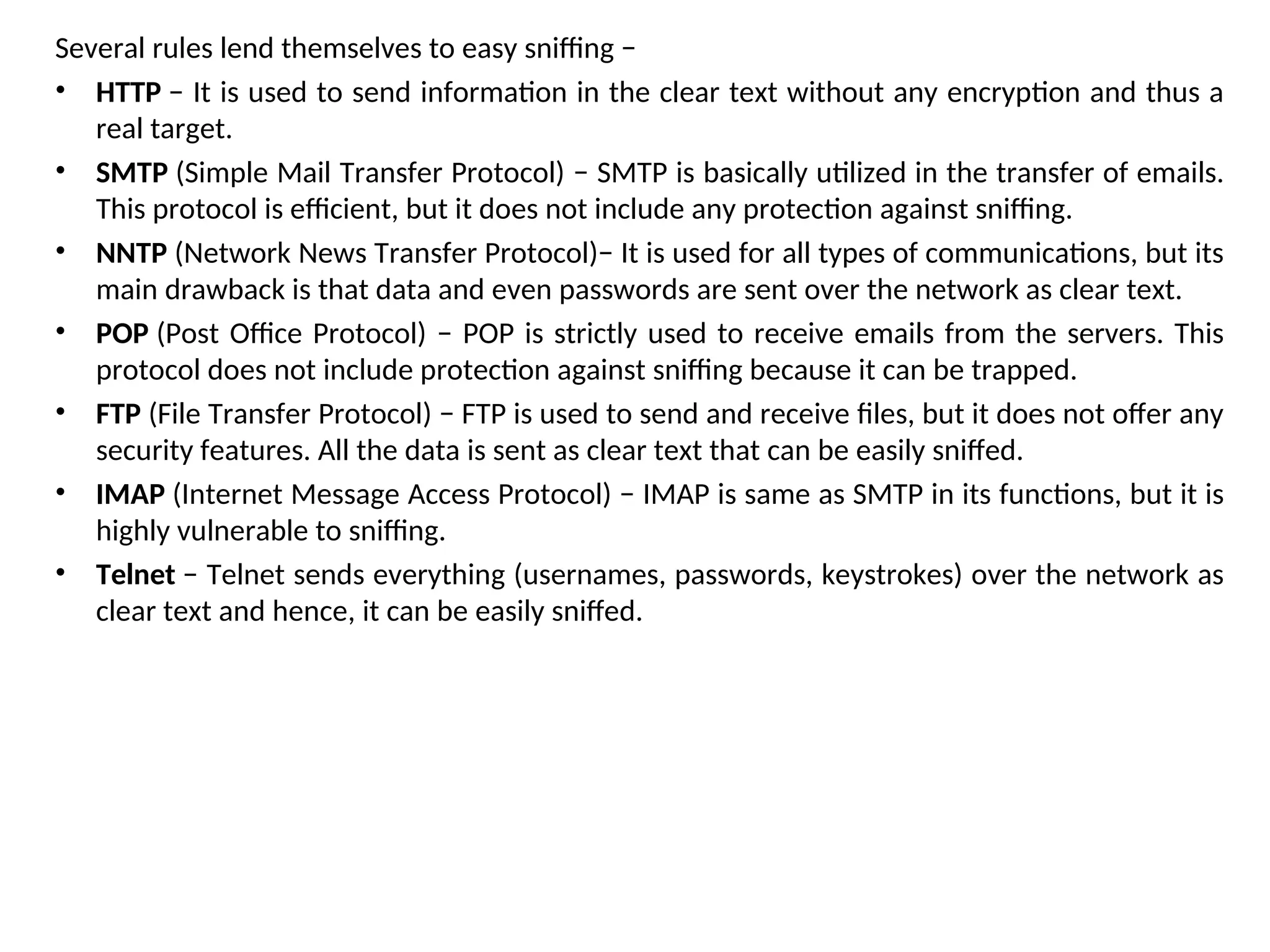 Several rules lend themselves to easy sniffing −
• HTTP − It is used to send information in the clear text without any encryption and thus a
real target.
• SMTP (Simple Mail Transfer Protocol) − SMTP is basically utilized in the transfer of emails.
This protocol is efficient, but it does not include any protection against sniffing.
• NNTP (Network News Transfer Protocol)− It is used for all types of communications, but its
main drawback is that data and even passwords are sent over the network as clear text.
• POP (Post Office Protocol) − POP is strictly used to receive emails from the servers. This
protocol does not include protection against sniffing because it can be trapped.
• FTP (File Transfer Protocol) − FTP is used to send and receive files, but it does not offer any
security features. All the data is sent as clear text that can be easily sniffed.
• IMAP (Internet Message Access Protocol) − IMAP is same as SMTP in its functions, but it is
highly vulnerable to sniffing.
• Telnet − Telnet sends everything (usernames, passwords, keystrokes) over the network as
clear text and hence, it can be easily sniffed.
 