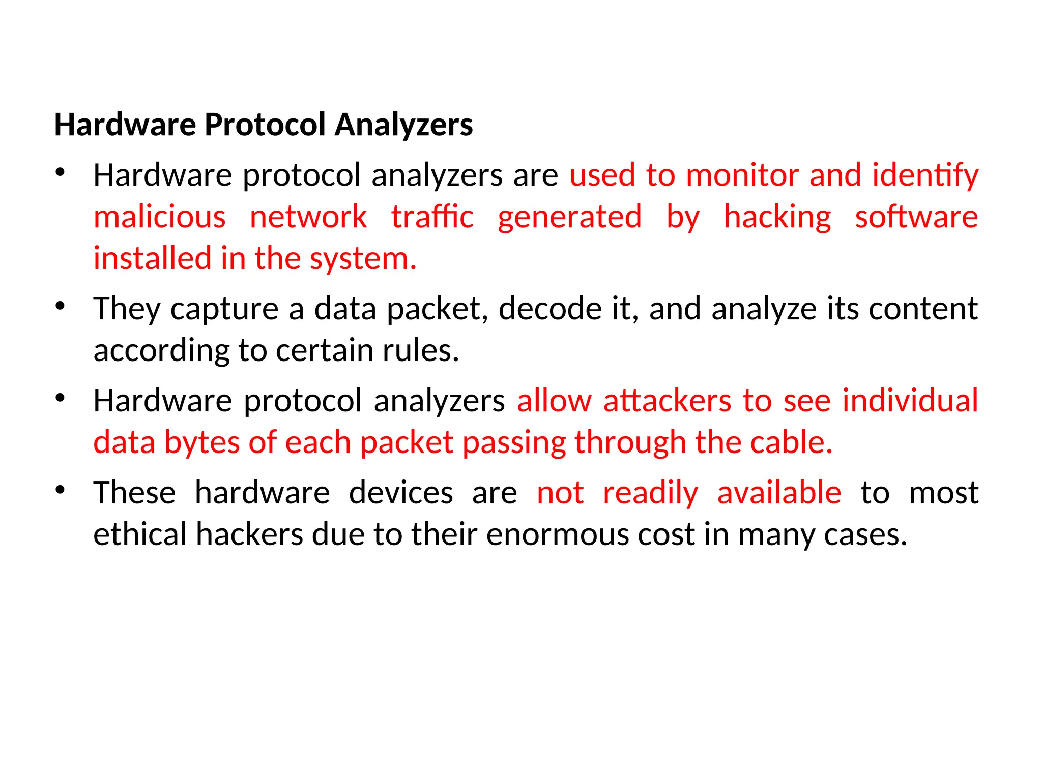 Hardware Protocol Analyzers
• Hardware protocol analyzers are used to monitor and identify
malicious network traffic generated by hacking software
installed in the system.
• They capture a data packet, decode it, and analyze its content
according to certain rules.
• Hardware protocol analyzers allow attackers to see individual
data bytes of each packet passing through the cable.
• These hardware devices are not readily available to most
ethical hackers due to their enormous cost in many cases.
 