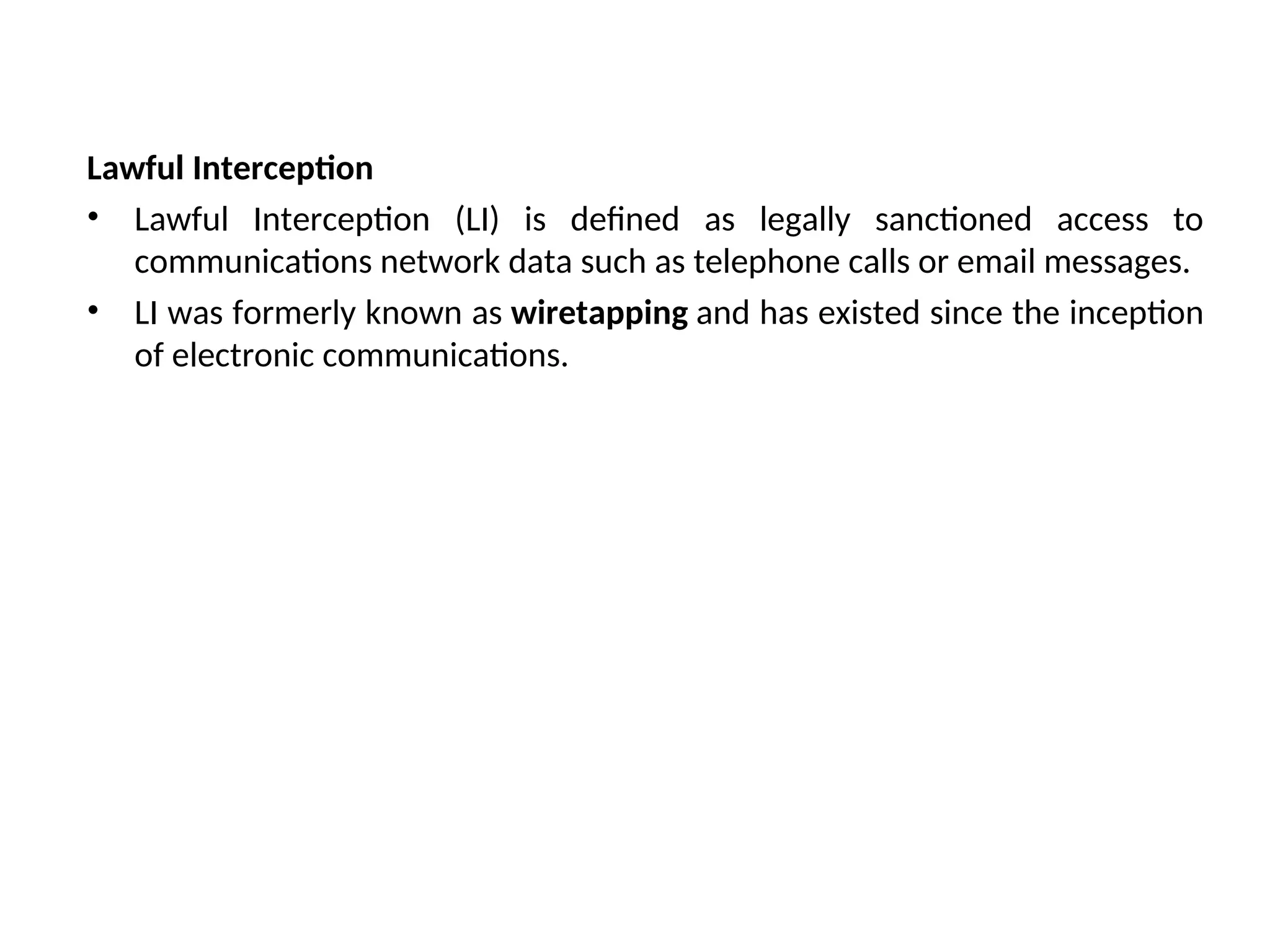 Lawful Interception
• Lawful Interception (LI) is defined as legally sanctioned access to
communications network data such as telephone calls or email messages.
• LI was formerly known as wiretapping and has existed since the inception
of electronic communications.
 
