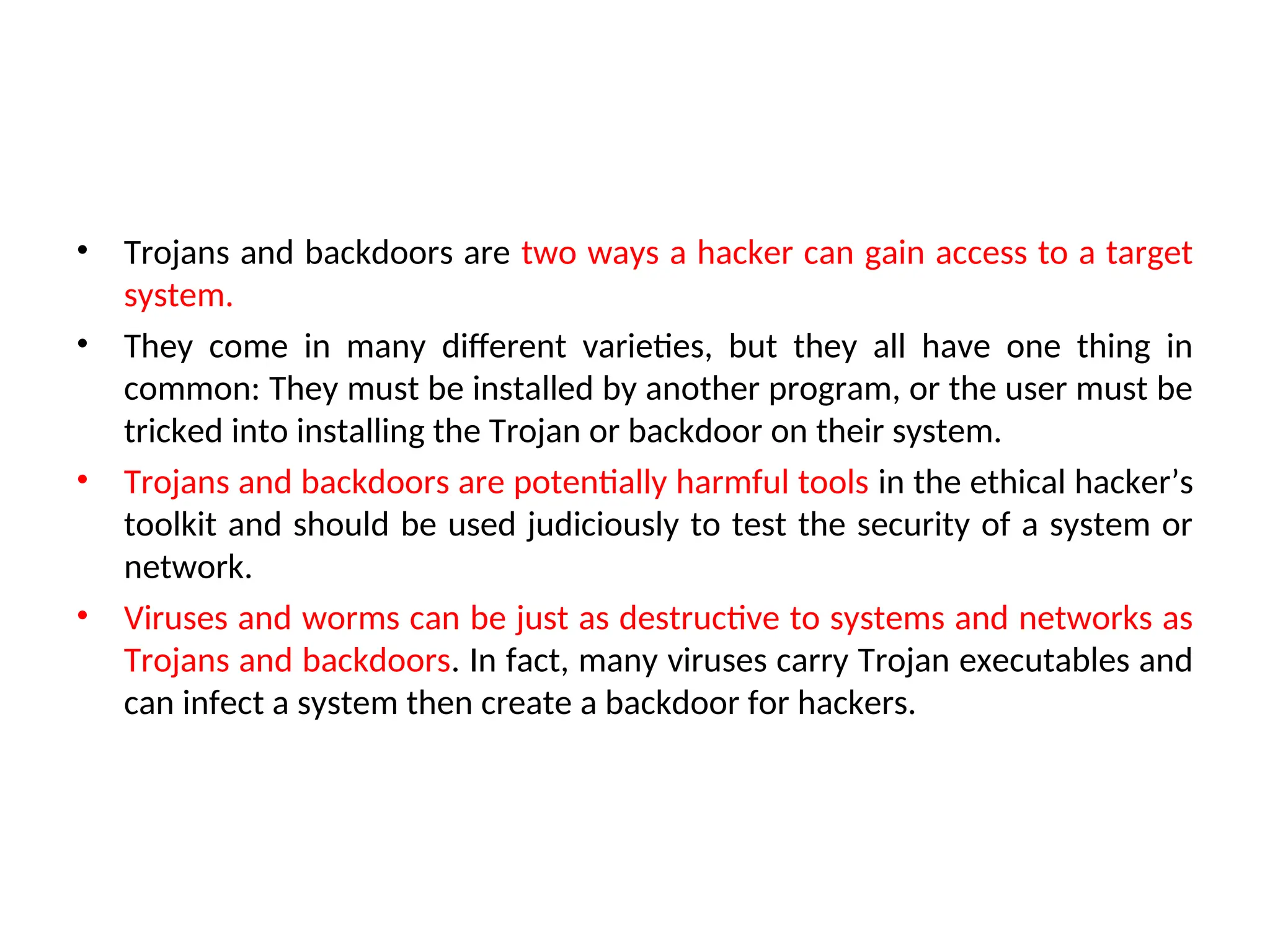 • Trojans and backdoors are two ways a hacker can gain access to a target
system.
• They come in many different varieties, but they all have one thing in
common: They must be installed by another program, or the user must be
tricked into installing the Trojan or backdoor on their system.
• Trojans and backdoors are potentially harmful tools in the ethical hacker’s
toolkit and should be used judiciously to test the security of a system or
network.
• Viruses and worms can be just as destructive to systems and networks as
Trojans and backdoors. In fact, many viruses carry Trojan executables and
can infect a system then create a backdoor for hackers.
 